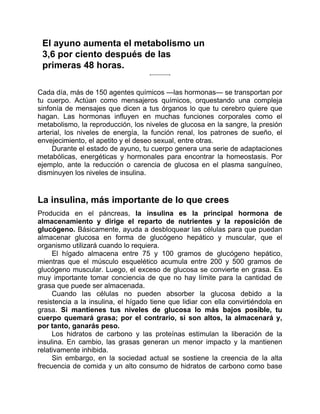 El ayuno aumenta el metabolismo un
3,6 por ciento después de las
primeras 48 horas.
Cada día, más de 150 agentes químicos —las hormonas— se transportan por
tu cuerpo. Actúan como mensajeros químicos, orquestando una compleja
sinfonía de mensajes que dicen a tus órganos lo que tu cerebro quiere que
hagan. Las hormonas influyen en muchas funciones corporales como el
metabolismo, la reproducción, los niveles de glucosa en la sangre, la presión
arterial, los niveles de energía, la función renal, los patrones de sueño, el
envejecimiento, el apetito y el deseo sexual, entre otras.
Durante el estado de ayuno, tu cuerpo genera una serie de adaptaciones
metabólicas, energéticas y hormonales para encontrar la homeostasis. Por
ejemplo, ante la reducción o carencia de glucosa en el plasma sanguíneo,
disminuyen los niveles de insulina.
La insulina, más importante de lo que crees
Producida en el páncreas, la insulina es la principal hormona de
almacenamiento y dirige el reparto de nutrientes y la reposición de
glucógeno. Básicamente, ayuda a desbloquear las células para que puedan
almacenar glucosa en forma de glucógeno hepático y muscular, que el
organismo utilizará cuando lo requiera.
El hígado almacena entre 75 y 100 gramos de glucógeno hepático,
mientras que el músculo esquelético acumula entre 200 y 500 gramos de
glucógeno muscular. Luego, el exceso de glucosa se convierte en grasa. Es
muy importante tomar conciencia de que no hay límite para la cantidad de
grasa que puede ser almacenada.
Cuando las células no pueden absorber la glucosa debido a la
resistencia a la insulina, el hígado tiene que lidiar con ella convirtiéndola en
grasa. Si mantienes tus niveles de glucosa lo más bajos posible, tu
cuerpo quemará grasa; por el contrario, si son altos, la almacenará y,
por tanto, ganarás peso.
Los hidratos de carbono y las proteínas estimulan la liberación de la
insulina. En cambio, las grasas generan un menor impacto y la mantienen
relativamente inhibida.
Sin embargo, en la sociedad actual se sostiene la creencia de la alta
frecuencia de comida y un alto consumo de hidratos de carbono como base
 