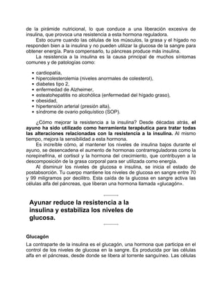 de la pirámide nutricional, lo que conduce a una liberación excesiva de
insulina, que provoca una resistencia a esta hormona reguladora.
Esto ocurre cuando las células de los músculos, la grasa y el hígado no
responden bien a la insulina y no pueden utilizar la glucosa de la sangre para
obtener energía. Para compensarlo, tu páncreas produce más insulina.
La resistencia a la insulina es la causa principal de muchos síntomas
comunes y de patologías como:
cardiopatía,
hipercolesterolemia (niveles anormales de colesterol),
diabetes tipo 2,
enfermedad de Alzheimer,
esteatohepatitis no alcohólica (enfermedad del hígado graso),
obesidad,
hipertensión arterial (presión alta),
síndrome de ovario poliquístico (SOP).
¿Cómo mejorar la resistencia a la insulina? Desde décadas atrás, el
ayuno ha sido utilizado como herramienta terapéutica para tratar todas
las alteraciones relacionadas con la resistencia a la insulina. Al mismo
tiempo, mejora la sensibilidad a esta hormona.
Es increíble cómo, al mantener los niveles de insulina bajos durante el
ayuno, se desencadena el aumento de hormonas contrarreguladoras como la
norepinefrina, el cortisol y la hormona del crecimiento, que contribuyen a la
descomposición de la grasa corporal para ser utilizada como energía.
Al disminuir los niveles de glucosa e insulina, se inicia el estado de
postabsorción. Tu cuerpo mantiene los niveles de glucosa en sangre entre 70
y 99 miligramos por decilitro. Esta caída de la glucosa en sangre activa las
células alfa del páncreas, que liberan una hormona llamada «glucagón».
Ayunar reduce la resistencia a la
insulina y estabiliza los niveles de
glucosa.
Glucagón
La contraparte de la insulina es el glucagón, una hormona que participa en el
control de los niveles de glucosa en la sangre. Es producida por las células
alfa en el páncreas, desde donde se libera al torrente sanguíneo. Las células
 