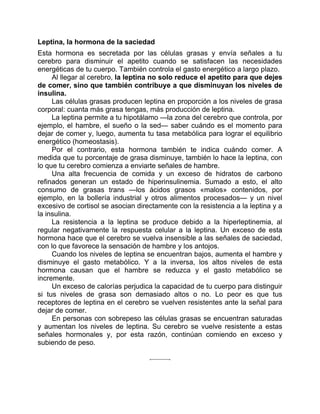 Leptina, la hormona de la saciedad
Esta hormona es secretada por las células grasas y envía señales a tu
cerebro para disminuir el apetito cuando se satisfacen las necesidades
energéticas de tu cuerpo. También controla el gasto energético a largo plazo.
Al llegar al cerebro, la leptina no solo reduce el apetito para que dejes
de comer, sino que también contribuye a que disminuyan los niveles de
insulina.
Las células grasas producen leptina en proporción a los niveles de grasa
corporal: cuanta más grasa tengas, más producción de leptina.
La leptina permite a tu hipotálamo —la zona del cerebro que controla, por
ejemplo, el hambre, el sueño o la sed— saber cuándo es el momento para
dejar de comer y, luego, aumenta tu tasa metabólica para lograr el equilibrio
energético (homeostasis).
Por el contrario, esta hormona también te indica cuándo comer. A
medida que tu porcentaje de grasa disminuye, también lo hace la leptina, con
lo que tu cerebro comienza a enviarte señales de hambre.
Una alta frecuencia de comida y un exceso de hidratos de carbono
refinados generan un estado de hiperinsulinemia. Sumado a esto, el alto
consumo de grasas trans —los ácidos grasos «malos» contenidos, por
ejemplo, en la bollería industrial y otros alimentos procesados— y un nivel
excesivo de cortisol se asocian directamente con la resistencia a la leptina y a
la insulina.
La resistencia a la leptina se produce debido a la hiperleptinemia, al
regular negativamente la respuesta celular a la leptina. Un exceso de esta
hormona hace que el cerebro se vuelva insensible a las señales de saciedad,
con lo que favorece la sensación de hambre y los antojos.
Cuando los niveles de leptina se encuentran bajos, aumenta el hambre y
disminuye el gasto metabólico. Y a la inversa, los altos niveles de esta
hormona causan que el hambre se reduzca y el gasto metabólico se
incremente.
Un exceso de calorías perjudica la capacidad de tu cuerpo para distinguir
si tus niveles de grasa son demasiado altos o no. Lo peor es que tus
receptores de leptina en el cerebro se vuelven resistentes ante la señal para
dejar de comer.
En personas con sobrepeso las células grasas se encuentran saturadas
y aumentan los niveles de leptina. Su cerebro se vuelve resistente a estas
señales hormonales y, por esta razón, continúan comiendo en exceso y
subiendo de peso.
 