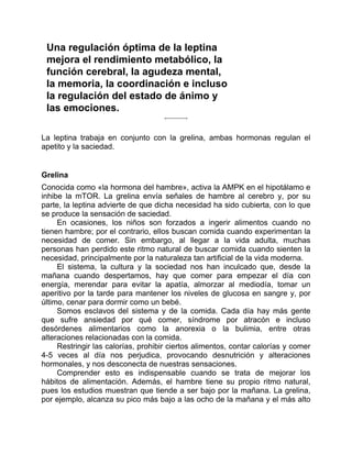 Una regulación óptima de la leptina
mejora el rendimiento metabólico, la
función cerebral, la agudeza mental,
la memoria, la coordinación e incluso
la regulación del estado de ánimo y
las emociones.
La leptina trabaja en conjunto con la grelina, ambas hormonas regulan el
apetito y la saciedad.
Grelina
Conocida como «la hormona del hambre», activa la AMPK en el hipotálamo e
inhibe la mTOR. La grelina envía señales de hambre al cerebro y, por su
parte, la leptina advierte de que dicha necesidad ha sido cubierta, con lo que
se produce la sensación de saciedad.
En ocasiones, los niños son forzados a ingerir alimentos cuando no
tienen hambre; por el contrario, ellos buscan comida cuando experimentan la
necesidad de comer. Sin embargo, al llegar a la vida adulta, muchas
personas han perdido este ritmo natural de buscar comida cuando sienten la
necesidad, principalmente por la naturaleza tan artificial de la vida moderna.
El sistema, la cultura y la sociedad nos han inculcado que, desde la
mañana cuando despertamos, hay que comer para empezar el día con
energía, merendar para evitar la apatía, almorzar al mediodía, tomar un
aperitivo por la tarde para mantener los niveles de glucosa en sangre y, por
último, cenar para dormir como un bebé.
Somos esclavos del sistema y de la comida. Cada día hay más gente
que sufre ansiedad por qué comer, síndrome por atracón e incluso
desórdenes alimentarios como la anorexia o la bulimia, entre otras
alteraciones relacionadas con la comida.
Restringir las calorías, prohibir ciertos alimentos, contar calorías y comer
4-5 veces al día nos perjudica, provocando desnutrición y alteraciones
hormonales, y nos desconecta de nuestras sensaciones.
Comprender esto es indispensable cuando se trata de mejorar los
hábitos de alimentación. Además, el hambre tiene su propio ritmo natural,
pues los estudios muestran que tiende a ser bajo por la mañana. La grelina,
por ejemplo, alcanza su pico más bajo a las ocho de la mañana y el más alto
 