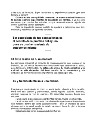 a las ocho de la noche. Si por la mañana no experimentas apetito, ¿por qué
forzarte a comer?
Cuando existe un equilibrio hormonal, de manera natural buscarás
la comida cuando experimentes la sensación de hambre. Y ya no será
necesario que cuentes las calorías, porque automáticamente dejarás de
comer cuando te sientas satisfecho.
Esto es importante porque también te ayudará a determinar qué tipo,
duración y frecuencia de ayuno te conviene.
Ser consciente de tus sensaciones es
el secreto de la práctica del ayuno,
pues es una herramienta de
autoconocimiento.
El éxito reside en tu microbiota
La microbiota intestinal, el conjunto de microorganismos que residen en tu
intestino, es uno de los factores más importantes que determinan tu salud,
pero también tu enfermedad. Tu estado de ánimo, tu nivel energético y tu
calidad de vida dependen del buen estado de tu microbiota y, sin
embargo, es muy común que su importancia sea pasada por alto.
Tú y tu microbiota sois uno mismo.
Imagina que tu microbiota es como un verde jardín, vibrante y lleno de vida.
Para que sea posible y permanezca, debes regarlo, podarlo, abonarlo,
eliminar malezas de vez en cuando... En resumidas cuentas, tienes que
cuidarlo.
¿Qué ocurre si descuidas ese jardín? No florece, muere y no hay vida.
La microbiota está compuesta por billones de organismos microscópicos
que florecen dentro del tracto gastrointestinal. Tiene un impacto de gran
alcance sobre tu salud, desde tu estado de ánimo hasta tu piel, e incluso
sobre tu homeostasis energética.
Estas bacterias tienen la capacidad de influir en:
 