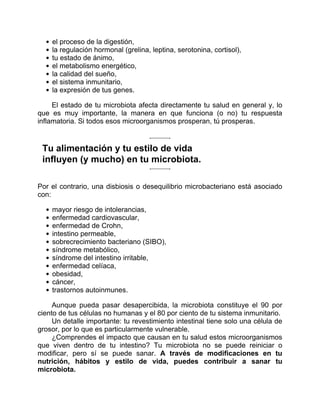 el proceso de la digestión,
la regulación hormonal (grelina, leptina, serotonina, cortisol),
tu estado de ánimo,
el metabolismo energético,
la calidad del sueño,
el sistema inmunitario,
la expresión de tus genes.
El estado de tu microbiota afecta directamente tu salud en general y, lo
que es muy importante, la manera en que funciona (o no) tu respuesta
inflamatoria. Si todos esos microorganismos prosperan, tú prosperas.
Tu alimentación y tu estilo de vida
influyen (y mucho) en tu microbiota.
Por el contrario, una disbiosis o desequilibrio microbacteriano está asociado
con:
mayor riesgo de intolerancias,
enfermedad cardiovascular,
enfermedad de Crohn,
intestino permeable,
sobrecrecimiento bacteriano (SIBO),
síndrome metabólico,
síndrome del intestino irritable,
enfermedad celíaca,
obesidad,
cáncer,
trastornos autoinmunes.
Aunque pueda pasar desapercibida, la microbiota constituye el 90 por
ciento de tus células no humanas y el 80 por ciento de tu sistema inmunitario.
Un detalle importante: tu revestimiento intestinal tiene solo una célula de
grosor, por lo que es particularmente vulnerable.
¿Comprendes el impacto que causan en tu salud estos microorganismos
que viven dentro de tu intestino? Tu microbiota no se puede reiniciar o
modificar, pero sí se puede sanar. A través de modificaciones en tu
nutrición, hábitos y estilo de vida, puedes contribuir a sanar tu
microbiota.
 