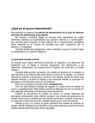 ¿Qué es el ayuno intermitente?
Esta práctica se basa en un patrón de alimentación en el que se alternan
períodos de abstinencia y de ingesta.
De manera voluntaria eliges un período para abstenerte de ingerir
alimentos, bebidas y/o suplementos que aporten calorías y, a continuación,
otro período para consumir el total calórico de tu requerimiento energético
diario repartido en el número de comidas que sean necesarias (por lo
general, 1-3 ingestas).
Viéndolo desde otra perspectiva, estos «estados» (ayunar e ingerir) rigen
tu metabolismo y tu sistema digestivo.
Lo que pasa cuando comes
Un estado para ingerir alimentos promueve la digestión y la absorción de
nutrientes que, al llegar al torrente sanguíneo, son distribuidos a los
diferentes «almacenes» del cuerpo como el hígado, los músculos y el tejido
adiposo.
Durante este proceso aumentan los niveles de glucosa en la sangre, lo
que estimula a las células beta para liberar insulina en la sangre. La insulina
liberada se adhiere a la glucosa y la lleva a las células, donde se utiliza para
obtener energía, o la lleva al hígado y los músculos, donde se convierte en
glucógeno y se almacena para su uso posterior.
Este es un proceso conocido como «anabolismo».
Una vez que finaliza el estado de ingesta, tu cuerpo entra en estado de
ayuno o postabsorción. Este estado comienza después de que la comida ha
sido digerida, absorbida y almacenada adecuadamente.
Cuando te encuentras en estado de ayuno, tu cuerpo depende del
glucógeno almacenado para obtener energía. Los niveles de glucosa en la
sangre disminuyen a medida que las células comienzan a utilizar el azúcar y,
en respuesta a esta disminución, también disminuye el nivel de insulina.
Debido a que a tu cuerpo le gusta mantener los niveles de glucosa en
sangre (70-99 miligramos por decilitro), esta caída durante el ayuno activa las
células alfa del páncreas para liberar glucagón.
 