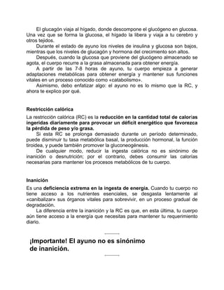 El glucagón viaja al hígado, donde descompone el glucógeno en glucosa.
Una vez que se forma la glucosa, el hígado la libera y viaja a tu cerebro y
otros tejidos.
Durante el estado de ayuno los niveles de insulina y glucosa son bajos,
mientras que los niveles de glucagón y hormona del crecimiento son altos.
Después, cuando la glucosa que proviene del glucógeno almacenado se
agota, el cuerpo recurre a la grasa almacenada para obtener energía.
A partir de las 7-8 horas de ayuno, tu cuerpo empieza a generar
adaptaciones metabólicas para obtener energía y mantener sus funciones
vitales en un proceso conocido como «catabolismo».
Asimismo, debo enfatizar algo: el ayuno no es lo mismo que la RC, y
ahora te explico por qué.
Restricción calórica
La restricción calórica (RC) es la reducción en la cantidad total de calorías
ingeridas diariamente para provocar un déficit energético que favorezca
la pérdida de peso y/o grasa.
Si esta RC se prolonga demasiado durante un período determinado,
puede disminuir tu tasa metabólica basal, la producción hormonal, la función
tiroidea, y puede también promover la gluconeogénesis.
De cualquier modo, reducir la ingesta calórica no es sinónimo de
inanición o desnutrición; por el contrario, debes consumir las calorías
necesarias para mantener los procesos metabólicos de tu cuerpo.
Inanición
Es una deficiencia extrema en la ingesta de energía. Cuando tu cuerpo no
tiene acceso a los nutrientes esenciales, se desgasta lentamente al
«canibalizar» sus órganos vitales para sobrevivir, en un proceso gradual de
degradación.
La diferencia entre la inanición y la RC es que, en esta última, tu cuerpo
aún tiene acceso a la energía que necesitas para mantener tu requerimiento
diario.
¡Importante! El ayuno no es sinónimo
de inanición.
 