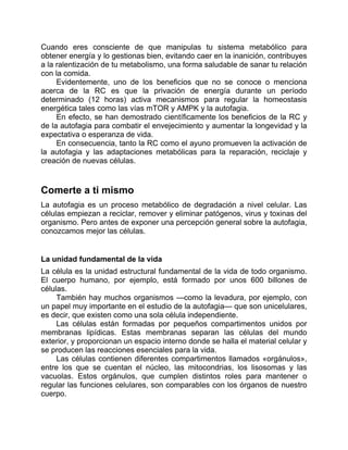 Cuando eres consciente de que manipulas tu sistema metabólico para
obtener energía y lo gestionas bien, evitando caer en la inanición, contribuyes
a la ralentización de tu metabolismo, una forma saludable de sanar tu relación
con la comida.
Evidentemente, uno de los beneficios que no se conoce o menciona
acerca de la RC es que la privación de energía durante un período
determinado (12 horas) activa mecanismos para regular la homeostasis
energética tales como las vías mTOR y AMPK y la autofagia.
En efecto, se han demostrado científicamente los beneficios de la RC y
de la autofagia para combatir el envejecimiento y aumentar la longevidad y la
expectativa o esperanza de vida.
En consecuencia, tanto la RC como el ayuno promueven la activación de
la autofagia y las adaptaciones metabólicas para la reparación, reciclaje y
creación de nuevas células.
Comerte a ti mismo
La autofagia es un proceso metabólico de degradación a nivel celular. Las
células empiezan a reciclar, remover y eliminar patógenos, virus y toxinas del
organismo. Pero antes de exponer una percepción general sobre la autofagia,
conozcamos mejor las células.
La unidad fundamental de la vida
La célula es la unidad estructural fundamental de la vida de todo organismo.
El cuerpo humano, por ejemplo, está formado por unos 600 billones de
células.
También hay muchos organismos —como la levadura, por ejemplo, con
un papel muy importante en el estudio de la autofagia— que son unicelulares,
es decir, que existen como una sola célula independiente.
Las células están formadas por pequeños compartimentos unidos por
membranas lipídicas. Estas membranas separan las células del mundo
exterior, y proporcionan un espacio interno donde se halla el material celular y
se producen las reacciones esenciales para la vida.
Las células contienen diferentes compartimentos llamados «orgánulos»,
entre los que se cuentan el núcleo, las mitocondrias, los lisosomas y las
vacuolas. Estos orgánulos, que cumplen distintos roles para mantener o
regular las funciones celulares, son comparables con los órganos de nuestro
cuerpo.
 