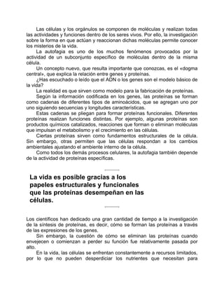 Las células y los orgánulos se componen de moléculas y realizan todas
las actividades y funciones dentro de los seres vivos. Por ello, la investigación
sobre la forma en que actúan y reaccionan dichas moléculas permite conocer
los misterios de la vida.
La autofagia es uno de los muchos fenómenos provocados por la
actividad de un subconjunto específico de moléculas dentro de la misma
célula.
Un concepto nuevo, que resulta importante que conozcas, es el «dogma
central», que explica la relación entre genes y proteínas.
¿Has escuchado o leído que el ADN o los genes son el modelo básico de
la vida?
La realidad es que sirven como modelo para la fabricación de proteínas.
Según la información codificada en los genes, las proteínas se forman
como cadenas de diferentes tipos de aminoácidos, que se agregan uno por
uno siguiendo secuencias y longitudes características.
Estas cadenas se pliegan para formar proteínas funcionales. Diferentes
proteínas realizan funciones distintas. Por ejemplo, algunas proteínas son
productos químicos catalizados, reacciones que forman o eliminan moléculas
que impulsan el metabolismo y el crecimiento en las células.
Ciertas proteínas sirven como fundamentos estructurales de la célula.
Sin embargo, otras permiten que las células respondan a los cambios
ambientales ajustando el ambiente interno de la célula.
Como todos los demás procesos celulares, la autofagia también depende
de la actividad de proteínas específicas.
La vida es posible gracias a los
papeles estructurales y funcionales
que las proteínas desempeñan en las
células.
Los científicos han dedicado una gran cantidad de tiempo a la investigación
de la síntesis de proteínas, es decir, cómo se forman las proteínas a través
de las expresiones de los genes.
Sin embargo, la cuestión de cómo se eliminan las proteínas cuando
envejecen o comienzan a perder su función fue relativamente pasada por
alto.
En la vida, las células se enfrentan constantemente a recursos limitados,
por lo que no pueden desperdiciar los nutrientes que necesitan para
 