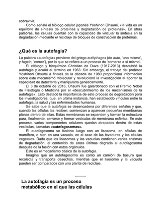 sobrevivir.
Como señaló el biólogo celular japonés Yoshinori Ohsumi, «la vida es un
equilibrio de síntesis de proteínas y degradación de proteínas». En otras
palabras, las células cuentan con la capacidad de vincular la síntesis en la
degradación mediante el reciclaje de bloques de construcción de proteínas.
¿Qué es la autofagia?
La palabra «autofagia» proviene del griego autóphagos (de auto, ‘uno mismo’,
y fagein, ‘comer’), por lo que se refiere a un proceso de ‘comerse a sí mismo’.
El citólogo y bioquímico Christian de Duve (1917-2013) descubrió la
autofagia y acuñó el término en 1963. Sin embargo, el trabajo del profesor
Yoshinori Ohsumi a finales de la década de 1980 proporcionó información
sobre este mecanismo molecular y revolucionó la investigación al aportar la
capacidad de detectarla y manipularla genéticamente.
El 3 de octubre de 2016, Ohsumi fue galardonado con el Premio Nobel
de Fisiología o Medicina por el «descubrimiento de los mecanismos de la
autofagia». Esto destacó la importancia de este proceso de degradación para
los investigadores, que, en última instancia, han establecido vínculos entre la
autofagia, la salud y las enfermedades humanas.
Se sabe que la autofagia se desencadena por diferentes señales y que,
cuando las células las reciben, comienzan a aparecer pequeñas membranas
planas dentro de ellas. Estas membranas se expanden y forman la estructura
para, finalmente, cerrarse y formar vesículas de membrana esférica. En este
proceso, varios componentes celulares quedan atrapados dentro de estas
vesículas, llamadas «autofagosomas».
El autofagosoma se fusiona luego con un lisosoma, en células de
mamífero, o bien en una vacuola, en el caso de las levaduras y las células
vegetales. Dado que los lisosomas y las vacuolas contienen varias enzimas
de degradación, el contenido de estas últimas degrada el autofagosoma
después de la fusión con estos orgánulos.
Este es el mecanismo básico de la autofagia.
Imagina que un autofagosoma es como un camión de basura que
recolecta y transporta desechos, mientras que el lisosoma y la vacuola
pueden ser comparados con una planta de reciclaje.
La autofagia es un proceso
metabólico en el que las células
 