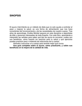 SINOPSIS
El ayuno intermitente es un método de dieta que no solo ayuda a controlar el
peso y mejorar la salud, es una forma de alimentación que nos hace
conscientes del funcionamiento y de las necesidades de nuestro cuerpo. Tras
años de aprendizaje, Endika Montiel asesora en esta disciplina a deportistas
de élite y personas interesadas de toda España. Con este libro, aprenderás a
interpretar las señales para saber qué tipo de ayuno te conviene, cuáles son
sus beneficios, cómo hacerlo sin perjuicio para tu salud y qué ejercicios
puedes practicar para ir midiendo las reacciones de tu cuerpo.
Atrévete a escuchar a tu cuerpo para sentirte mejor que nunca.
Una guía completa sobre el ayuno, cómo practicarlo, y sobre sus
beneficios en la mejora de la calidad de vida.
 