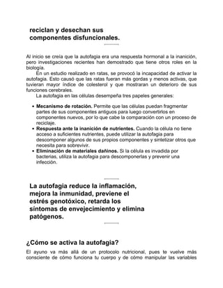 reciclan y desechan sus
componentes disfuncionales.
Al inicio se creía que la autofagia era una respuesta hormonal a la inanición,
pero investigaciones recientes han demostrado que tiene otros roles en la
biología.
En un estudio realizado en ratas, se provocó la incapacidad de activar la
autofagia. Esto causó que las ratas fueran más gordas y menos activas, que
tuvieran mayor índice de colesterol y que mostraran un deterioro de sus
funciones cerebrales.
La autofagia en las células desempeña tres papeles generales:
Mecanismo de rotación. Permite que las células puedan fragmentar
partes de sus componentes antiguos para luego convertirlos en
componentes nuevos, por lo que cabe la comparación con un proceso de
reciclaje.
Respuesta ante la inanición de nutrientes. Cuando la célula no tiene
acceso a suficientes nutrientes, puede utilizar la autofagia para
descomponer algunos de sus propios componentes y sintetizar otros que
necesita para sobrevivir.
Eliminación de materiales dañinos. Si la célula es invadida por
bacterias, utiliza la autofagia para descomponerlas y prevenir una
infección.
La autofagia reduce la inflamación,
mejora la inmunidad, previene el
estrés genotóxico, retarda los
síntomas de envejecimiento y elimina
patógenos.
¿Cómo se activa la autofagia?
El ayuno va más allá de un protocolo nutricional, pues te vuelve más
consciente de cómo funciona tu cuerpo y de cómo manipular las variables
 