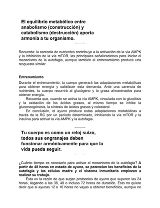 El equilibrio metabólico entre
anabolismo (construcción) y
catabolismo (destrucción) aporta
armonía a tu organismo.
Recuerda: la carencia de nutrientes contribuye a la activación de la vía AMPK
y la inhibición de la vía mTOR, las principales señalizaciones para iniciar el
mecanismo de la autofagia, aunque también el entrenamiento produce una
respuesta similar.
Entrenamiento
Durante el entrenamiento, tu cuerpo generará las adaptaciones metabólicas
para obtener energía y satisfacer esta demanda. Ante una carencia de
nutrientes, tu cuerpo recurrirá al glucógeno y la grasa almacenados para
obtener energía.
Recuerda que, cuando se activa la vía AMPK, vinculada con la glucólisis
y la oxidación de los ácidos grasos, al mismo tiempo se inhibe la
gluconeogénesis, la síntesis de ácidos grasos y colesterol.
En conclusión, el ayuno produce estas adaptaciones metabólicas a
través de la RC por un período determinado, inhibiendo la vía mTOR y la
insulina para activar la vía AMPK y la autofagia.
Tu cuerpo es como un reloj suizo,
todos sus engranajes deben
funcionar armónicamente para que la
vida pueda seguir.
¿Cuánto tiempo es necesario para activar el mecanismo de la autofagia? A
partir de 48 horas en estado de ayuno, se potencian los beneficios de la
autofagia y las células madre y el sistema inmunitario empiezan a
realizar su trabajo.
Esta es la razón de que surjan protocolos de ayuno que superen las 24
horas, llegando a las 36, 48 o incluso 72 horas de duración. Esto no quiere
decir que si ayunas 12 o 16 horas no vayas a obtener beneficios, aunque no
 