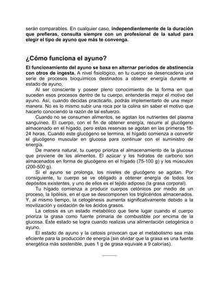 serán comparables. En cualquier caso, independientemente de la duración
que prefieras, consulta siempre con un profesional de la salud para
elegir el tipo de ayuno que más te convenga.
¿Cómo funciona el ayuno?
El funcionamiento del ayuno se basa en alternar períodos de abstinencia
con otros de ingesta. A nivel fisiológico, en tu cuerpo se desencadena una
serie de procesos bioquímicos destinados a obtener energía durante el
estado de ayuno.
Al ser consciente y poseer pleno conocimiento de la forma en que
suceden esos procesos dentro de tu cuerpo, entenderás mejor el motivo del
ayuno. Así, cuando decidas practicarlo, podrás implementarlo de una mejor
manera. No es lo mismo subir una roca por la colina sin saber el motivo que
hacerlo conociendo la razón de tal esfuerzo.
Cuando no se consumen alimentos, se agotan los nutrientes del plasma
sanguíneo. El cuerpo, con el fin de obtener energía, recurre al glucógeno
almacenado en el hígado, pero estas reservas se agotan en las primeras 18-
24 horas. Cuando este glucógeno se termina, el hígado comienza a convertir
el glucógeno muscular en glucosa para continuar con el suministro de
energía.
De manera natural, tu cuerpo prioriza el almacenamiento de la glucosa
que proviene de los alimentos. El azúcar y los hidratos de carbono son
almacenados en forma de glucógeno en el hígado (75-100 g) y los músculos
(200-500 g).
Si el ayuno se prolonga, los niveles de glucógeno se agotan. Por
consiguiente, tu cuerpo se ve obligado a obtener energía de todos los
depósitos existentes, y uno de ellos es el tejido adiposo (la grasa corporal).
Tu hígado comienza a producir cuerpos cetónicos por medio de un
proceso, la lipólisis, en el que se descomponen los triglicéridos almacenados.
Y, al mismo tiempo, la cetogénesis aumenta significativamente debido a la
movilización y oxidación de los ácidos grasos.
La cetosis es un estado metabólico que tiene lugar cuando el cuerpo
prioriza la grasa como fuente primaria de combustible por encima de la
glucosa. Este estado se logra cuando realizas una alimentación cetogénica o
ayuno.
El estado de ayuno y la cetosis provocan que el metabolismo sea más
eficiente para la producción de energía (sin olvidar que la grasa es una fuente
energética más sostenible, pues 1 g de grasa equivale a 9 calorías).
 