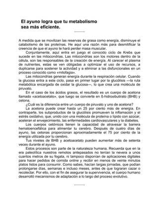 El ayuno logra que tu metabolismo
sea más eficiente.
A medida que se movilizan las reservas de grasa como energía, disminuye el
catabolismo de las proteínas. He aquí una razón más para desmitificar la
creencia de que el ayuno te hará perder masa muscular.
Conjuntamente, aquí entra en juego el conocido ciclo de Krebs que
sucede en las mitocondrias. Las mitocondrias son los motores dentro de la
célula, son las responsables de la creación de energía. Al carecer el plasma
de nutrientes, estas se ven obligadas a optimizar el uso de recursos, a
duplicarse para sostener la actividad y a eliminar a las disfuncionales en un
proceso conocido como «mitofagia».
Las mitocondrias generan energía durante la respiración celular. Cuando
la glucosa entra a este ciclo, pasa en primer lugar por la glucólisis —la ruta
metabólica encargada de oxidar la glucosa—, lo que crea una molécula de
piruvato.
En el caso de los ácidos grasos, el resultado es un cuerpo de acetona
llamado «acetoacetato», que luego se convierte en ß-hidroxibutirato (BHB) y
cetona.
¿Cuál es la diferencia entre un cuerpo de piruvato y uno de acetona?
La acetona puede crear hasta un 25 por ciento más de energía. En
contraparte, los subproductos de la glucólisis promueven la inflamación y el
estrés oxidativo, que, unido con una molécula de proteína o lípido con azúcar,
aceleran el envejecimiento, las enfermedades cardiovasculares y la diabetes.
Los cuerpos cetónicos tienen la capacidad de atravesar la barrera
hematoencefálica para alimentar tu cerebro. Después de cuatro días de
ayuno, las cetonas proporcionan aproximadamente el 75 por ciento de la
energía utilizada por tu cerebro.
Tus niveles de BHB y acetoacetato pueden aumentar más de setenta
veces durante el ayuno.
Estos procesos son parte de la naturaleza humana. Recuerda que en la
era paleolítica nuestros remotos antepasados no tenían la nevera a unos
cuantos metros de su fogata, ni tampoco disponían de aplicaciones digitales
para hacer pedidos de comida online y recibir en menos de veinte minutos
platos listos para consumir. Como sabes, hacían largas jornadas, que podían
prolongarse días, semanas e incluso meses, antes de que lograran cazar o
recolectar. Por ello, con el fin de asegurar la supervivencia, el cuerpo humano
desarrolló mecanismos de adaptación a lo largo del proceso evolutivo.
 