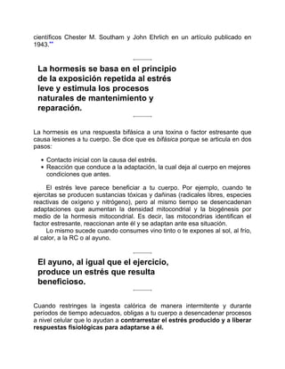 científicos Chester M. Southam y John Ehrlich en un artículo publicado en
1943.**
La hormesis se basa en el principio
de la exposición repetida al estrés
leve y estimula los procesos
naturales de mantenimiento y
reparación.
La hormesis es una respuesta bifásica a una toxina o factor estresante que
causa lesiones a tu cuerpo. Se dice que es bifásica porque se articula en dos
pasos:
Contacto inicial con la causa del estrés.
Reacción que conduce a la adaptación, la cual deja al cuerpo en mejores
condiciones que antes.
El estrés leve parece beneficiar a tu cuerpo. Por ejemplo, cuando te
ejercitas se producen sustancias tóxicas y dañinas (radicales libres, especies
reactivas de oxígeno y nitrógeno), pero al mismo tiempo se desencadenan
adaptaciones que aumentan la densidad mitocondrial y la biogénesis por
medio de la hormesis mitocondrial. Es decir, las mitocondrias identifican el
factor estresante, reaccionan ante él y se adaptan ante esa situación.
Lo mismo sucede cuando consumes vino tinto o te expones al sol, al frío,
al calor, a la RC o al ayuno.
El ayuno, al igual que el ejercicio,
produce un estrés que resulta
beneficioso.
Cuando restringes la ingesta calórica de manera intermitente y durante
períodos de tiempo adecuados, obligas a tu cuerpo a desencadenar procesos
a nivel celular que lo ayudan a contrarrestar el estrés producido y a liberar
respuestas fisiológicas para adaptarse a él.
 