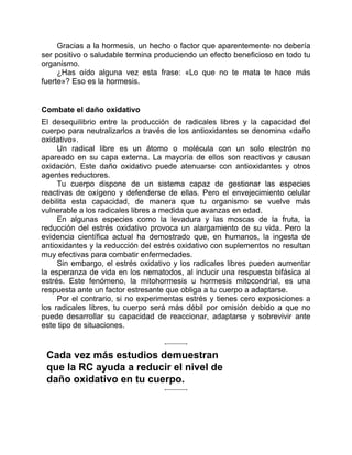 Gracias a la hormesis, un hecho o factor que aparentemente no debería
ser positivo o saludable termina produciendo un efecto beneficioso en todo tu
organismo.
¿Has oído alguna vez esta frase: «Lo que no te mata te hace más
fuerte»? Eso es la hormesis.
Combate el daño oxidativo
El desequilibrio entre la producción de radicales libres y la capacidad del
cuerpo para neutralizarlos a través de los antioxidantes se denomina «daño
oxidativo».
Un radical libre es un átomo o molécula con un solo electrón no
apareado en su capa externa. La mayoría de ellos son reactivos y causan
oxidación. Este daño oxidativo puede atenuarse con antioxidantes y otros
agentes reductores.
Tu cuerpo dispone de un sistema capaz de gestionar las especies
reactivas de oxígeno y defenderse de ellas. Pero el envejecimiento celular
debilita esta capacidad, de manera que tu organismo se vuelve más
vulnerable a los radicales libres a medida que avanzas en edad.
En algunas especies como la levadura y las moscas de la fruta, la
reducción del estrés oxidativo provoca un alargamiento de su vida. Pero la
evidencia científica actual ha demostrado que, en humanos, la ingesta de
antioxidantes y la reducción del estrés oxidativo con suplementos no resultan
muy efectivas para combatir enfermedades.
Sin embargo, el estrés oxidativo y los radicales libres pueden aumentar
la esperanza de vida en los nematodos, al inducir una respuesta bifásica al
estrés. Este fenómeno, la mitohormesis u hormesis mitocondrial, es una
respuesta ante un factor estresante que obliga a tu cuerpo a adaptarse.
Por el contrario, si no experimentas estrés y tienes cero exposiciones a
los radicales libres, tu cuerpo será más débil por omisión debido a que no
puede desarrollar su capacidad de reaccionar, adaptarse y sobrevivir ante
este tipo de situaciones.
Cada vez más estudios demuestran
que la RC ayuda a reducir el nivel de
daño oxidativo en tu cuerpo.
 