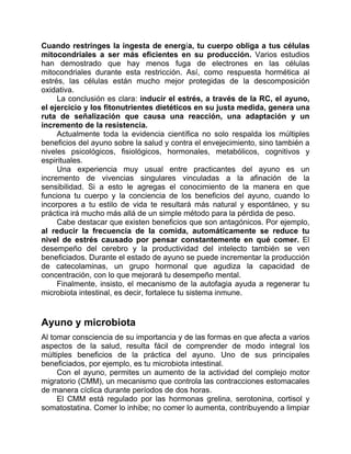 Cuando restringes la ingesta de energía, tu cuerpo obliga a tus células
mitocondriales a ser más eficientes en su producción. Varios estudios
han demostrado que hay menos fuga de electrones en las células
mitocondriales durante esta restricción. Así, como respuesta hormética al
estrés, las células están mucho mejor protegidas de la descomposición
oxidativa.
La conclusión es clara: inducir el estrés, a través de la RC, el ayuno,
el ejercicio y los fitonutrientes dietéticos en su justa medida, genera una
ruta de señalización que causa una reacción, una adaptación y un
incremento de la resistencia.
Actualmente toda la evidencia científica no solo respalda los múltiples
beneficios del ayuno sobre la salud y contra el envejecimiento, sino también a
niveles psicológicos, fisiológicos, hormonales, metabólicos, cognitivos y
espirituales.
Una experiencia muy usual entre practicantes del ayuno es un
incremento de vivencias singulares vinculadas a la afinación de la
sensibilidad. Si a esto le agregas el conocimiento de la manera en que
funciona tu cuerpo y la conciencia de los beneficios del ayuno, cuando lo
incorpores a tu estilo de vida te resultará más natural y espontáneo, y su
práctica irá mucho más allá de un simple método para la pérdida de peso.
Cabe destacar que existen beneficios que son antagónicos. Por ejemplo,
al reducir la frecuencia de la comida, automáticamente se reduce tu
nivel de estrés causado por pensar constantemente en qué comer. El
desempeño del cerebro y la productividad del intelecto también se ven
beneficiados. Durante el estado de ayuno se puede incrementar la producción
de catecolaminas, un grupo hormonal que agudiza la capacidad de
concentración, con lo que mejorará tu desempeño mental.
Finalmente, insisto, el mecanismo de la autofagia ayuda a regenerar tu
microbiota intestinal, es decir, fortalece tu sistema inmune.
Ayuno y microbiota
Al tomar consciencia de su importancia y de las formas en que afecta a varios
aspectos de la salud, resulta fácil de comprender de modo integral los
múltiples beneficios de la práctica del ayuno. Uno de sus principales
beneficiados, por ejemplo, es tu microbiota intestinal.
Con el ayuno, permites un aumento de la actividad del complejo motor
migratorio (CMM), un mecanismo que controla las contracciones estomacales
de manera cíclica durante períodos de dos horas.
El CMM está regulado por las hormonas grelina, serotonina, cortisol y
somatostatina. Comer lo inhibe; no comer lo aumenta, contribuyendo a limpiar
 
