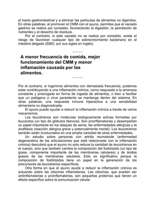 el tracto gastrointestinal y a eliminar las partículas de alimentos no digeridos.
En otras palabras, al promover el CMM con el ayuno, permites que el vaciado
gástrico se realice por completo, favoreciendo la digestión, la asimilación de
nutrientes y el desecho de residuos.
Por el contrario, si este vaciado no se realiza por completo, existe el
riesgo de favorecer cualquier tipo de sobrecrecimiento bacteriano en el
intestino delgado (SIBO, por sus siglas en inglés).
A menor frecuencia de comida, mejor
funcionamiento del CMM y menor
inflamación causada por los
alimentos.
Por el contrario, si ingerimos alimentos con demasiada frecuencia, podemos
estar contribuyendo a una inflamación crónica, como respuesta a la amenaza
constante y prolongada en forma de ingesta de alimentos, o bien a facilitar
que un patógeno o virus persistente se mantenga dentro del sistema. En
otras palabras, una respuesta inmune hiperactiva a una sensibilidad
alimentaria no diagnosticada.
El ayuno puede ayudar a reducir la inflamación crónica a través de varios
mecanismos.
Los leucotrienos son moléculas biológicamente activas formadas por
leucocitos (un tipo de glóbulos blancos). Son proinflamatorias y desempeñan
un papel importante en los ataques de asma, las enfermedades alérgicas y la
anafilaxia (reacción alérgica grave y potencialmente mortal). Los leucotrienos
también están involucrados en una amplia variedad de otras enfermedades.
Un estudio sobre personas con artritis reumatoide (enfermedad
degenerativa de las articulaciones que está relacionada con la inflamación
crónica) descubrió que el ayuno no solo reduce la cantidad de leucotrienos en
el cuerpo, sino que también cambia la composición del fosfolípido (un tipo de
grasa, componente importante de las membranas celulares) y de ácidos
grasos de las membranas celulares. Esto es significativo porque la
composición de fosfolípidos tiene un papel en la generación de los
precursores de leucotrienos específicos.
Otra forma en que el ayuno ayuda a reducir la inflamación crónica es
actuando sobre las citocinas inflamatorias. Las citocinas, que pueden ser
antiinflamatorias o proinflamatorias, son pequeñas proteínas que tienen un
efecto específico sobre la comunicación celular.
 
