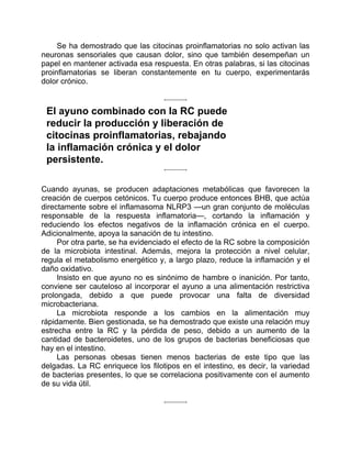 Se ha demostrado que las citocinas proinflamatorias no solo activan las
neuronas sensoriales que causan dolor, sino que también desempeñan un
papel en mantener activada esa respuesta. En otras palabras, si las citocinas
proinflamatorias se liberan constantemente en tu cuerpo, experimentarás
dolor crónico.
El ayuno combinado con la RC puede
reducir la producción y liberación de
citocinas proinflamatorias, rebajando
la inflamación crónica y el dolor
persistente.
Cuando ayunas, se producen adaptaciones metabólicas que favorecen la
creación de cuerpos cetónicos. Tu cuerpo produce entonces BHB, que actúa
directamente sobre el inflamasoma NLRP3 —un gran conjunto de moléculas
responsable de la respuesta inflamatoria—, cortando la inflamación y
reduciendo los efectos negativos de la inflamación crónica en el cuerpo.
Adicionalmente, apoya la sanación de tu intestino.
Por otra parte, se ha evidenciado el efecto de la RC sobre la composición
de la microbiota intestinal. Además, mejora la protección a nivel celular,
regula el metabolismo energético y, a largo plazo, reduce la inflamación y el
daño oxidativo.
Insisto en que ayuno no es sinónimo de hambre o inanición. Por tanto,
conviene ser cauteloso al incorporar el ayuno a una alimentación restrictiva
prolongada, debido a que puede provocar una falta de diversidad
microbacteriana.
La microbiota responde a los cambios en la alimentación muy
rápidamente. Bien gestionada, se ha demostrado que existe una relación muy
estrecha entre la RC y la pérdida de peso, debido a un aumento de la
cantidad de bacteroidetes, uno de los grupos de bacterias beneficiosas que
hay en el intestino.
Las personas obesas tienen menos bacterias de este tipo que las
delgadas. La RC enriquece los filotipos en el intestino, es decir, la variedad
de bacterias presentes, lo que se correlaciona positivamente con el aumento
de su vida útil.
 