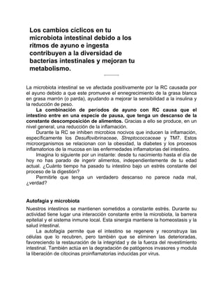 Los cambios cíclicos en tu
microbiota intestinal debido a los
ritmos de ayuno e ingesta
contribuyen a la diversidad de
bacterias intestinales y mejoran tu
metabolismo.
La microbiota intestinal se ve afectada positivamente por la RC causada por
el ayuno debido a que este promueve el ennegrecimiento de la grasa blanca
en grasa marrón (o parda), ayudando a mejorar la sensibilidad a la insulina y
la reducción de peso.
La combinación de períodos de ayuno con RC causa que el
intestino entre en una especie de pausa, que tenga un descanso de la
constante descomposición de alimentos. Gracias a ello se produce, en un
nivel general, una reducción de la inflamación.
Durante la RC se inhiben microbios nocivos que inducen la inflamación,
específicamente los Desulfovibrinaceae, Streptococcaceae y TM7. Estos
microorganismos se relacionan con la obesidad, la diabetes y los procesos
inflamatorios de la mucosa en las enfermedades inflamatorias del intestino.
Imagina lo siguiente por un instante: desde tu nacimiento hasta el día de
hoy no has parado de ingerir alimentos, independientemente de tu edad
actual. ¿Cuánto tiempo ha pasado tu intestino bajo un estrés constante del
proceso de la digestión?
Permitirle que tenga un verdadero descanso no parece nada mal,
¿verdad?
Autofagia y microbiota
Nuestros intestinos se mantienen sometidos a constante estrés. Durante su
actividad tiene lugar una interacción constante entre la microbiota, la barrera
epitelial y el sistema inmune local. Esta sinergia mantiene la homeostasis y la
salud intestinal.
La autofagia permite que el intestino se regenere y reconstruya las
células que lo recubren, pero también que se eliminen las deterioradas,
favoreciendo la restauración de la integridad y de la fuerza del revestimiento
intestinal. También actúa en la degradación de patógenos invasores y modula
la liberación de citocinas proinflamatorias inducidas por virus.
 