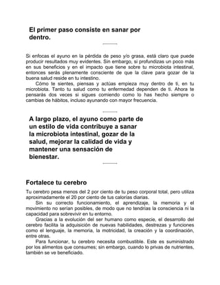 El primer paso consiste en sanar por
dentro.
Si enfocas el ayuno en la pérdida de peso y/o grasa, está claro que puede
producir resultados muy evidentes. Sin embargo, si profundizas un poco más
en sus beneficios y en el impacto que tiene sobre tu microbiota intestinal,
entonces serás plenamente consciente de que la clave para gozar de la
buena salud reside en tu intestino.
Cómo te sientes, piensas y actúas empieza muy dentro de ti, en tu
microbiota. Tanto tu salud como tu enfermedad dependen de ti. Ahora te
pensarás dos veces si sigues comiendo como lo has hecho siempre o
cambias de hábitos, incluso ayunando con mayor frecuencia.
A largo plazo, el ayuno como parte de
un estilo de vida contribuye a sanar
la microbiota intestinal, gozar de la
salud, mejorar la calidad de vida y
mantener una sensación de
bienestar.
Fortalece tu cerebro
Tu cerebro pesa menos del 2 por ciento de tu peso corporal total, pero utiliza
aproximadamente el 20 por ciento de tus calorías diarias.
Sin su correcto funcionamiento, el aprendizaje, la memoria y el
movimiento no serían posibles, de modo que no tendrías la consciencia ni la
capacidad para sobrevivir en tu entorno.
Gracias a la evolución del ser humano como especie, el desarrollo del
cerebro facilita la adquisición de nuevas habilidades, destrezas y funciones
como el lenguaje, la memoria, la motricidad, la creación y la coordinación,
entre otras.
Para funcionar, tu cerebro necesita combustible. Este es suministrado
por los alimentos que consumes; sin embargo, cuando lo privas de nutrientes,
también se ve beneficiado.
 