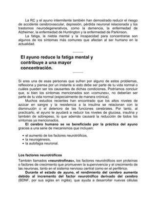 La RC y el ayuno intermitente también han demostrado reducir el riesgo
de accidente cerebrovascular, depresión, pérdida neuronal relacionada y los
trastornos neurodegenerativos, como la demencia, la enfermedad de
Alzheimer, la enfermedad de Huntington y la enfermedad de Parkinson.
La fatiga, la niebla mental y la incapacidad para concentrarse son
algunos de los síntomas más comunes que afectan al ser humano en la
actualidad.
El ayuno reduce la fatiga mental y
contribuye a una mayor
concentración.
Si eres una de esas personas que sufren por alguno de estos problemas,
reflexiona y piensa por un instante si esto debe ser parte de tu vida normal o
cuáles pueden ser los causantes de dichas condiciones. Podríamos concluir
que, si bien los síntomas mencionados son «comunes», no deberían ser
parte de tu vida normal (especialmente de manera crónica).
Muchos estudios recientes han encontrado que los altos niveles de
azúcar en sangre y la resistencia a la insulina se relacionan con la
disminución o el deterioro de las funciones cerebrales. Por tanto, al
practicarlo, el ayuno te ayudará a reducir los niveles de glucosa, insulina y
también de sobrepeso, lo que además causará la reducción de todos los
síntomas ya mencionados.
El cerebro humano se ve beneficiado por la práctica del ayuno
gracias a una serie de mecanismos que incluyen:
el aumento de los factores neurotróficos,
la neurogénesis,
la autofagia neuronal.
Los factores neurotróficos
También llamados «neurotrofinas», los factores neurotróficos son proteínas
o factores de crecimiento que promueven la supervivencia y el crecimiento de
las neuronas, tanto en el sistema nervioso central como en el periférico.
Durante el estado de ayuno, el rendimiento del cerebro aumenta
debido al incremento del factor neurotrófico derivado del cerebro
(BDNF, por sus siglas en inglés), que ayuda a desarrollar nuevas células
 