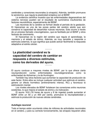 cerebrales y conexiones neuronales (o sinapsis). Además, también promueve
la serotonina, que regula la plasticidad sináptica con el BDNF.
La evidencia científica muestra que las enfermedades degenerativas del
sistema nervioso pueden ser el resultado de suministros insuficientes de
factores neurotróficos, especialmente del BDNF.
Las neuronas de tu cerebro se forman desde el período de la gestación.
El hipocampo es una de las pocas partes del cerebro adulto que aún
conserva la capacidad de desarrollar nuevas neuronas. Esto ocurre a través
de un proceso llamado «neurogénesis», que es facilitado por el BDNF y otros
factores de crecimiento.
El hipocampo es la región del cerebro que regula el aprendizaje, la
memoria y el estado de ánimo. Además, es muy sensible y responde a
estímulos externos, lo que significa que puede activar fácilmente la respuesta
adaptativa al estrés celular.
La plasticidad cerebral es la
capacidad del cerebro de cambiar en
respuesta a diversos estímulos,
como los derivados del ayuno.
El ayuno conduce a mayores niveles de BDNF, por lo que ofrece cierta
neuroprotección contra enfermedades neurodegenerativas como la
enfermedad de Alzheimer y la de Huntington.
También hay otros factores que aumentan la capacidad de producción de
este factor. Entre ellos se incluye cualquier actividad que estimule el cerebro,
genere un efecto hormético (entrenamiento intenso, RC) y favorezca la
estimulación mental.
Los niveles elevados de BDNF fortalecen las conexiones entre neuronas
existentes, lo que mejora el estado de ánimo y la motivación.
El ayuno 16:8 (16 horas de ayuno y 8 de ingesta) puede aumentar el
BDNF entre un 50 y un 400 por ciento, promueve la neuroplasticidad y
estimula la producción de nuevas células cerebrales.
Autofagia neuronal
Todo el tiempo están ocurriendo miles de millones de actividades neuronales
en el cerebro, y para su correcto funcionamiento, las sinapsis requieren altos
 