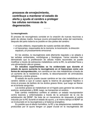 procesos de envejecimiento,
contribuye a mantener el estado de
alerta y ayuda al cerebro a proteger
las células nerviosas de la
degeneración.
La neurogénesis
El proceso de neurogénesis consiste en la creación de nuevas neuronas a
partir de células madre. Aunque ocurre principalmente antes del nacimiento,
después del parto todavía es posible en dos partes del cerebro:
el bulbo olfatorio, responsable de nuestro sentido del olfato;
el hipocampo, responsable de la memoria, la locomoción, la dirección
espacial y el procesamiento emocional.
En los adultos, la neurogénesis está altamente regulada y se adapta a
las señales ambientales, morfológicas y fisiológicas. Varios estudios han
demostrado que la proliferación de células madre neuronales se puede
modificar a través de estresores metabólicos como la RC, la actividad física y
una alimentación alta en grasas.
En estudios experimentales se ha evidenciado que durante el
estado de ayuno aumenta la neurogénesis en el hipocampo como una
forma de neuroprotección, con cambios en las vías metabólicas a través de
un aumento de la resistencia al estrés, la descomposición de aminoácidos
cetogénicos y ácidos grasos.
El estado de ayuno puede causar cambios en las vías metabólicas en el
cerebro debido a que el cuerpo agota la reserva de glucógeno hepático e
inicia el proceso de lipólisis de los ácidos grasos libres, que luego se liberan
en el torrente sanguíneo.
Los ácidos grasos se metabolizan en el hígado para generar las cetonas:
acetona, acetoacetato y BHB; luego, se transportan al cerebro.
Este cambio metabólico confiere al cerebro un estado neuroprotector
contra lesiones y enfermedades a través de la activación de la vía de
señalización del BDNF. Se trata de un mecanismo de respuesta al estrés
inducido por la RC durante el estado de ayuno, y al mismo tiempo el BDNF se
ve involucrado en la neurogénesis y el balance energético.
Es posible que el efecto hormético, la RC y las adaptaciones metabólicas
producidas por el ayuno tengan un papel crucial en la neurogénesis del
 