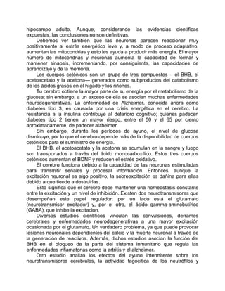hipocampo adulto. Aunque, considerando las evidencias científicas
expuestas, las conclusiones no son definitivas.
Debemos ver también que las neuronas parecen reaccionar muy
positivamente al estrés energético leve y, a modo de proceso adaptativo,
aumentan las mitocondrias y esto les ayuda a producir más energía. El mayor
número de mitocondrias y neuronas aumenta la capacidad de formar y
mantener sinapsis, incrementando, por consiguiente, las capacidades de
aprendizaje y de la memoria.
Los cuerpos cetónicos son un grupo de tres compuestos —el BHB, el
acetoacetato y la acetona— generados como subproductos del catabolismo
de los ácidos grasos en el hígado y los riñones.
Tu cerebro obtiene la mayor parte de su energía por el metabolismo de la
glucosa; sin embargo, a un exceso de ella se asocian muchas enfermedades
neurodegenerativas. La enfermedad de Alzheimer, conocida ahora como
diabetes tipo 3, es causada por una crisis energética en el cerebro. La
resistencia a la insulina contribuye al deterioro cognitivo; quienes padecen
diabetes tipo 2 tienen un mayor riesgo, entre el 50 y el 65 por ciento
aproximadamente, de padecer alzheimer.
Sin embargo, durante los períodos de ayuno, el nivel de glucosa
disminuye, por lo que el cerebro depende más de la disponibilidad de cuerpos
cetónicos para el suministro de energía.
El BHB, el acetoacetato y la acetona se acumulan en la sangre y luego
son transportados a través del ácido monocarboxílico. Estos tres cuerpos
cetónicos aumentan el BDNF y reducen el estrés oxidativo.
El cerebro funciona debido a la capacidad de las neuronas estimuladas
para transmitir señales y procesar información. Entonces, aunque la
excitación neuronal es algo positivo, la sobreexcitación es dañina para ellas
debido a que tiende a destruirlas.
Esto significa que el cerebro debe mantener una homeostasis constante
entre la excitación y un nivel de inhibición. Existen dos neurotransmisores que
desempeñan este papel regulador: por un lado está el glutamato
(neurotransmisor excitador) y, por el otro, el ácido gamma-aminobutírico
(GABA), que inhibe la excitación.
Diversos estudios científicos vinculan las convulsiones, derrames
cerebrales y enfermedades neurodegenerativas a una mayor excitación
ocasionada por el glutamato. Un verdadero problema, ya que puede provocar
lesiones neuronales dependientes del calcio y la muerte neuronal a través de
la generación de reactivos. Además, dichos estudios asocian la función del
BHB en el bloqueo de la parte del sistema inmunitario que regula las
enfermedades inflamatorias como la artritis y el alzheimer.
Otro estudio analizó los efectos del ayuno intermitente sobre los
neurotransmisores cerebrales, la actividad fagocítica de los neutrófilos y
 