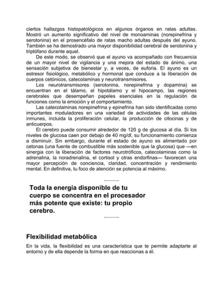 ciertos hallazgos histopatológicos en algunos órganos en ratas adultas.
Mostró un aumento significativo del nivel de monoaminas (norepinefrina y
serotonina) en el prosencéfalo de ratas macho adultas después del ayuno.
También se ha demostrado una mayor disponibilidad cerebral de serotonina y
triptófano durante aquel.
De este modo, se observó que el ayuno va acompañado con frecuencia
de un mayor nivel de vigilancia y una mejora del estado de ánimo, una
sensación subjetiva de bienestar y, a veces, de euforia. El ayuno es un
estresor fisiológico, metabólico y hormonal que conduce a la liberación de
cuerpos cetónicos, catecolaminas y neurotransmisores.
Los neurotransmisores (serotonina, norepinefrina y dopamina) se
encuentran en el tálamo, el hipotálamo y el hipocampo, las regiones
cerebrales que desempeñan papeles esenciales en la regulación de
funciones como la emoción y el comportamiento.
Las catecolaminas norepinefrina y epinefrina han sido identificadas como
importantes moduladores en una variedad de actividades de las células
inmunes, incluida la proliferación celular, la producción de citocinas y de
anticuerpos.
El cerebro puede consumir alrededor de 120 g de glucosa al día. Si los
niveles de glucosa caen por debajo de 40 mg/dl, su funcionamiento comienza
a disminuir. Sin embargo, durante el estado de ayuno es alimentado por
cetonas (una fuente de combustible más sostenible que la glucosa) que —en
sinergia con la liberación de factores neurotróficos, catecolaminas como la
adrenalina, la noradrenalina, el cortisol y otras endorfinas— favorecen una
mayor percepción de conciencia, claridad, concentración y rendimiento
mental. En definitiva, tu foco de atención se potencia al máximo.
Toda la energía disponible de tu
cuerpo se concentra en el procesador
más potente que existe: tu propio
cerebro.
Flexibilidad metabólica
En la vida, la flexibilidad es una característica que te permite adaptarte al
entorno y de ella depende la forma en que reaccionas a él.
 