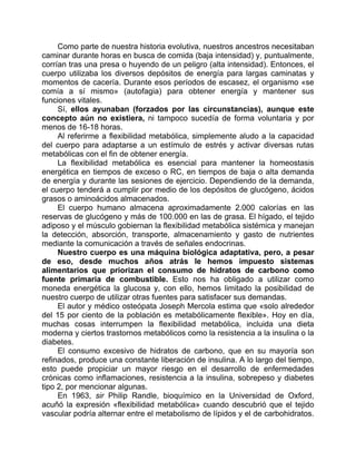 Como parte de nuestra historia evolutiva, nuestros ancestros necesitaban
caminar durante horas en busca de comida (baja intensidad) y, puntualmente,
corrían tras una presa o huyendo de un peligro (alta intensidad). Entonces, el
cuerpo utilizaba los diversos depósitos de energía para largas caminatas y
momentos de cacería. Durante esos períodos de escasez, el organismo «se
comía a sí mismo» (autofagia) para obtener energía y mantener sus
funciones vitales.
Sí, ellos ayunaban (forzados por las circunstancias), aunque este
concepto aún no existiera, ni tampoco sucedía de forma voluntaria y por
menos de 16-18 horas.
Al referirme a flexibilidad metabólica, simplemente aludo a la capacidad
del cuerpo para adaptarse a un estímulo de estrés y activar diversas rutas
metabólicas con el fin de obtener energía.
La flexibilidad metabólica es esencial para mantener la homeostasis
energética en tiempos de exceso o RC, en tiempos de baja o alta demanda
de energía y durante las sesiones de ejercicio. Dependiendo de la demanda,
el cuerpo tenderá a cumplir por medio de los depósitos de glucógeno, ácidos
grasos o aminoácidos almacenados.
El cuerpo humano almacena aproximadamente 2.000 calorías en las
reservas de glucógeno y más de 100.000 en las de grasa. El hígado, el tejido
adiposo y el músculo gobiernan la flexibilidad metabólica sistémica y manejan
la detección, absorción, transporte, almacenamiento y gasto de nutrientes
mediante la comunicación a través de señales endocrinas.
Nuestro cuerpo es una máquina biológica adaptativa, pero, a pesar
de eso, desde muchos años atrás le hemos impuesto sistemas
alimentarios que priorizan el consumo de hidratos de carbono como
fuente primaria de combustible. Esto nos ha obligado a utilizar como
moneda energética la glucosa y, con ello, hemos limitado la posibilidad de
nuestro cuerpo de utilizar otras fuentes para satisfacer sus demandas.
El autor y médico osteópata Joseph Mercola estima que «solo alrededor
del 15 por ciento de la población es metabólicamente flexible». Hoy en día,
muchas cosas interrumpen la flexibilidad metabólica, incluida una dieta
moderna y ciertos trastornos metabólicos como la resistencia a la insulina o la
diabetes.
El consumo excesivo de hidratos de carbono, que en su mayoría son
refinados, produce una constante liberación de insulina. A lo largo del tiempo,
esto puede propiciar un mayor riesgo en el desarrollo de enfermedades
crónicas como inflamaciones, resistencia a la insulina, sobrepeso y diabetes
tipo 2, por mencionar algunas.
En 1963, sir Philip Randle, bioquímico en la Universidad de Oxford,
acuñó la expresión «flexibilidad metabólica» cuando descubrió que el tejido
vascular podría alternar entre el metabolismo de lípidos y el de carbohidratos.
 