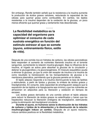 Sin embargo, Randle también señaló que la resistencia a la insulina aumenta
la producción de ácidos grasos celulares, reduciendo la capacidad de las
células para quemar grasa como combustible. En cambio, los tejidos
resistentes a la insulina dependen de la oxidación de la glucosa, un poco
menos eficiente que quemar grasa y ciertamente más desordenada.
La flexibilidad metabólica es la
capacidad del organismo para
optimizar el consumo de cada
sustrato energético en función del
estímulo estresor al que se somete
(ayuno, entrenamiento físico, estilo
de vida).
Después de una comida rica en hidratos de carbono, las células pancreáticas
beta responden al aumento de nutrientes liberando insulina en el torrente
sanguíneo, aumentando la relación insulina-glucagón. Bajo la influencia de la
insulina, el hígado se activa para absorber la glucosa de la circulación y
detener la glucogenólisis y la gluconeogénesis. El músculo esquelético ayuda
a eliminar la glucosa, ya que la unión del receptor de insulina a la insulina da
como resultado la translocación de los transportadores de glucosa a la
membrana plasmática, permitiendo que la glucosa penetre en la célula.
El tejido adiposo responde a la insulina disminuyendo la tasa de lipólisis
y estimulando, a partir de lípidos y glucosa, la síntesis de ácidos grasos y
triacilgliceroles. En conjunto, esta capacidad de amortiguación asegura que la
exposición de los tejidos a la hipoglucemia sea mínima y que los nutrientes se
almacenen en adipocitos para su liberación y oxidación en tiempos de
escasez.
Los ácidos grasos derivados de una comida activan el tejido adiposo
para reducir la liberación de ácidos grasos no esterificados y hacen que los
hepatocitos reduzcan la liberación endógena de triacilglicerol, estimulando
juntos la eliminación del triacilglicerol circulante.
Durante el ayuno, en humanos sanos la disminución de los hidratos
de carbono y lípidos de la alimentación y la disminución de la relación
insulina-glucagón induce un cambio. Después de un ayuno nocturno,
induce cambios positivos en la flexibilidad metabólica.
 