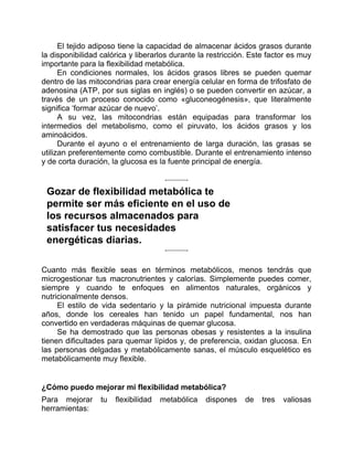 El tejido adiposo tiene la capacidad de almacenar ácidos grasos durante
la disponibilidad calórica y liberarlos durante la restricción. Este factor es muy
importante para la flexibilidad metabólica.
En condiciones normales, los ácidos grasos libres se pueden quemar
dentro de las mitocondrias para crear energía celular en forma de trifosfato de
adenosina (ATP, por sus siglas en inglés) o se pueden convertir en azúcar, a
través de un proceso conocido como «gluconeogénesis», que literalmente
significa ‘formar azúcar de nuevo’.
A su vez, las mitocondrias están equipadas para transformar los
intermedios del metabolismo, como el piruvato, los ácidos grasos y los
aminoácidos.
Durante el ayuno o el entrenamiento de larga duración, las grasas se
utilizan preferentemente como combustible. Durante el entrenamiento intenso
y de corta duración, la glucosa es la fuente principal de energía.
Gozar de flexibilidad metabólica te
permite ser más eficiente en el uso de
los recursos almacenados para
satisfacer tus necesidades
energéticas diarias.
Cuanto más flexible seas en términos metabólicos, menos tendrás que
microgestionar tus macronutrientes y calorías. Simplemente puedes comer,
siempre y cuando te enfoques en alimentos naturales, orgánicos y
nutricionalmente densos.
El estilo de vida sedentario y la pirámide nutricional impuesta durante
años, donde los cereales han tenido un papel fundamental, nos han
convertido en verdaderas máquinas de quemar glucosa.
Se ha demostrado que las personas obesas y resistentes a la insulina
tienen dificultades para quemar lípidos y, de preferencia, oxidan glucosa. En
las personas delgadas y metabólicamente sanas, el músculo esquelético es
metabólicamente muy flexible.
¿Cómo puedo mejorar mi flexibilidad metabólica?
Para mejorar tu flexibilidad metabólica dispones de tres valiosas
herramientas:
 
