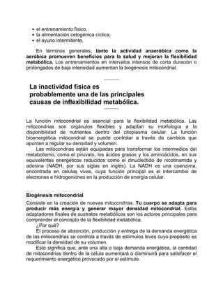 el entrenamiento físico,
la alimentación cetogénica cíclica,
el ayuno intermitente.
En términos generales, tanto la actividad anaeróbica como la
aeróbica promueven beneficios para la salud y mejoran la flexibilidad
metabólica. Los entrenamientos en intervalos intensos de corta duración o
prolongados de baja intensidad aumentan la biogénesis mitocondrial.
La inactividad física es
probablemente una de las principales
causas de inflexibilidad metabólica.
La función mitocondrial es esencial para la flexibilidad metabólica. Las
mitocondrias son orgánulos flexibles y adaptan su morfología a la
disponibilidad de nutrientes dentro del citoplasma celular. La función
bioenergética mitocondrial se puede controlar a través de cambios que
apunten a regular su densidad y volumen.
Las mitocondrias están equipadas para transformar los intermedios del
metabolismo, como el piruvato, los ácidos grasos y los aminoácidos, en sus
equivalentes energéticos reducidos como el dinucleótido de nicotinamida y
adenina (NADH, por sus siglas en inglés). La NADH es una coenzima,
encontrada en células vivas, cuya función principal es el intercambio de
electrones e hidrogeniones en la producción de energía celular.
Biogénesis mitocondrial
Consiste en la creación de nuevas mitocondrias. Tu cuerpo se adapta para
producir más energía y generar mayor densidad mitocondrial. Estos
adaptadores finales de sustratos metabólicos son los actores principales para
comprender el concepto de la flexibilidad metabólica.
¿Por qué?
El proceso de absorción, producción y entrega de la demanda energética
de las mitocondrias se controla a través de estímulos leves cuyo propósito es
modificar la densidad de su volumen.
Esto significa que, ante una alta o baja demanda energética, la cantidad
de mitocondrias dentro de la célula aumentará o disminuirá para satisfacer el
requerimiento energético provocado por el estímulo.
 