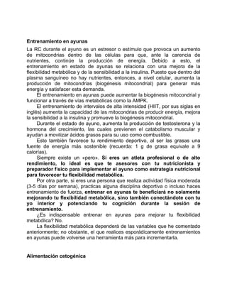 Entrenamiento en ayunas
La RC durante el ayuno es un estresor o estímulo que provoca un aumento
de mitocondrias dentro de las células para que, ante la carencia de
nutrientes, continúe la producción de energía. Debido a esto, el
entrenamiento en estado de ayunas se relaciona con una mejora de la
flexibilidad metabólica y de la sensibilidad a la insulina. Puesto que dentro del
plasma sanguíneo no hay nutrientes, entonces, a nivel celular, aumenta la
producción de mitocondrias (biogénesis mitocondrial) para generar más
energía y satisfacer esta demanda.
El entrenamiento en ayunas puede aumentar la biogénesis mitocondrial y
funcionar a través de vías metabólicas como la AMPK.
El entrenamiento de intervalos de alta intensidad (HIIT, por sus siglas en
inglés) aumenta la capacidad de las mitocondrias de producir energía, mejora
la sensibilidad a la insulina y promueve la biogénesis mitocondrial.
Durante el estado de ayuno, aumenta la producción de testosterona y la
hormona del crecimiento, las cuales previenen el catabolismo muscular y
ayudan a movilizar ácidos grasos para su uso como combustible.
Esto también favorece tu rendimiento deportivo, al ser las grasas una
fuente de energía más sostenible (recuerda: 1 g de grasa equivale a 9
calorías).
Siempre existe un «pero». Si eres un atleta profesional o de alto
rendimiento, lo ideal es que te asesores con tu nutricionista y
preparador físico para implementar el ayuno como estrategia nutricional
para favorecer tu flexibilidad metabólica.
Por otra parte, si eres una persona que realiza actividad física moderada
(3-5 días por semana), practicas alguna disciplina deportiva o incluso haces
entrenamiento de fuerza, entrenar en ayunas te beneficiará no solamente
mejorando tu flexibilidad metabólica, sino también conectándote con tu
yo interior y potenciando tu cognición durante la sesión de
entrenamiento.
¿Es indispensable entrenar en ayunas para mejorar tu flexibilidad
metabólica? No.
La flexibilidad metabólica dependerá de las variables que he comentado
anteriormente; no obstante, el que realices esporádicamente entrenamientos
en ayunas puede volverse una herramienta más para incrementarla.
Alimentación cetogénica
 