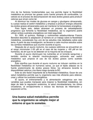 Uno de los factores fundamentales que nos permite lograr la flexibilidad
metabólica es priorizar las grasas como fuente primaria de combustible. La
cetosis es el proceso de descomposición de esos ácidos grasos para producir
cetonas que sirvan como tal.
Al disminuir los niveles de glucosa en sangre y glucógeno almacenado,
tu cuerpo realiza el switch metabólico y empieza a producir energía utilizando
los ácidos grasos almacenados para así mantener la homeostasis energética.
Para lograr esto, debes atravesar un proceso de cetoadaptación
progresivo que fomente tu flexibilidad metabólica, así tu organismo podrá
utilizar ambos sustratos energéticos con total seguridad.
En 1900, el químico, fisiólogo y nutricionista estadounidense Francis
Benedict describió la adaptación al hambre en un trabajo sobre la flexibilidad
metabólica, considerado hoy uno de los estudios más detallados sobre este
tema. A partir de esa investigación, se llevaron a cabo muchos estudios sobre
los cambios metabólicos que ocurren durante el ayuno.
Después de un ayuno nocturno, los cuerpos cetónicos se encuentran en
el rango micromolar (~30 μM en el caso de las mujeres y ~60 μM en los
hombres), de ahí que no se detecten en la mayoría de los ensayos.
Durante el ayuno disminuyen los nutrientes en el torrente sanguíneo y
también cambia la relación insulina-glucagón, activando ese switch
metabólico que propicia el uso de los ácidos grasos como sustrato
energético.
Esto significa que durante el ayuno nocturno se inducen cambios en la
flexibilidad metabólica en humanos sanos, ya que el tejido adiposo es la
fuente predominante de ácidos grasos libres: los almacena durante la
disponibilidad calórica y los libera luego durante la RC.
Este es otro factor importante de la flexibilidad metabólica. Gozar de una
salud metabólica permite que tu organismo sea más eficiente para obtener,
crear y utilizar los sustratos energéticos.
El ayuno, el entrenamiento y la alimentación cetogénica son tres
variables que puedes manipular para mejorar tu flexibilidad metabólica, sin
dejar de lado la regulación endocrina, la salud microbacteriana, los ritmos
circadianos, el envejecimiento e incluso las técnicas de hibernación y
exposición al frío.
Una buena salud metabólica permite
que tu organismo se adapte mejor al
entorno al que lo sometes.
 