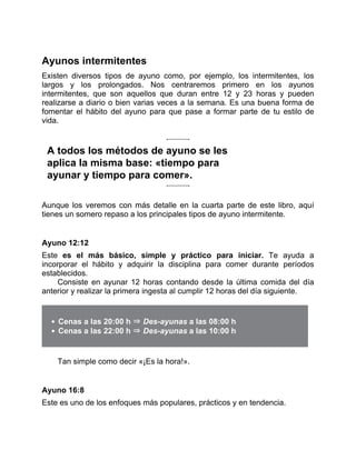 Ayunos intermitentes
Existen diversos tipos de ayuno como, por ejemplo, los intermitentes, los
largos y los prolongados. Nos centraremos primero en los ayunos
intermitentes, que son aquellos que duran entre 12 y 23 horas y pueden
realizarse a diario o bien varias veces a la semana. Es una buena forma de
fomentar el hábito del ayuno para que pase a formar parte de tu estilo de
vida.
A todos los métodos de ayuno se les
aplica la misma base: «tiempo para
ayunar y tiempo para comer».
Aunque los veremos con más detalle en la cuarta parte de este libro, aquí
tienes un somero repaso a los principales tipos de ayuno intermitente.
Ayuno 12:12
Este es el más básico, simple y práctico para iniciar. Te ayuda a
incorporar el hábito y adquirir la disciplina para comer durante períodos
establecidos.
Consiste en ayunar 12 horas contando desde la última comida del día
anterior y realizar la primera ingesta al cumplir 12 horas del día siguiente.
Cenas a las 20:00 h ⇒ Des-ayunas a las 08:00 h
Cenas a las 22:00 h ⇒ Des-ayunas a las 10:00 h
Tan simple como decir «¡Es la hora!».
Ayuno 16:8
Este es uno de los enfoques más populares, prácticos y en tendencia.
 