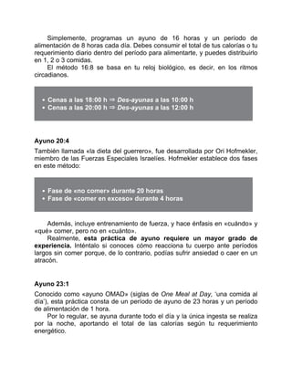 Simplemente, programas un ayuno de 16 horas y un período de
alimentación de 8 horas cada día. Debes consumir el total de tus calorías o tu
requerimiento diario dentro del período para alimentarte, y puedes distribuirlo
en 1, 2 o 3 comidas.
El método 16:8 se basa en tu reloj biológico, es decir, en los ritmos
circadianos.
Cenas a las 18:00 h ⇒ Des-ayunas a las 10:00 h
Cenas a las 20:00 h ⇒ Des-ayunas a las 12:00 h
Ayuno 20:4
También llamada «la dieta del guerrero», fue desarrollada por Ori Hofmekler,
miembro de las Fuerzas Especiales Israelíes. Hofmekler establece dos fases
en este método:
Fase de «no comer» durante 20 horas
Fase de «comer en exceso» durante 4 horas
Además, incluye entrenamiento de fuerza, y hace énfasis en «cuándo» y
«qué» comer, pero no en «cuánto».
Realmente, esta práctica de ayuno requiere un mayor grado de
experiencia. Inténtalo si conoces cómo reacciona tu cuerpo ante períodos
largos sin comer porque, de lo contrario, podías sufrir ansiedad o caer en un
atracón.
Ayuno 23:1
Conocido como «ayuno OMAD» (siglas de One Meal at Day, ‘una comida al
día’), esta práctica consta de un período de ayuno de 23 horas y un período
de alimentación de 1 hora.
Por lo regular, se ayuna durante todo el día y la única ingesta se realiza
por la noche, aportando el total de las calorías según tu requerimiento
energético.
 