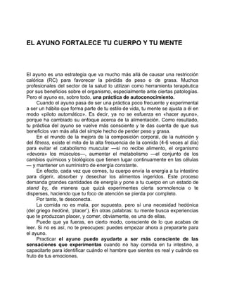 EL AYUNO FORTALECE TU CUERPO Y TU MENTE
El ayuno es una estrategia que va mucho más allá de causar una restricción
calórica (RC) para favorecer la pérdida de peso o de grasa. Muchos
profesionales del sector de la salud lo utilizan como herramienta terapéutica
por sus beneficios sobre el organismo, especialmente ante ciertas patologías.
Pero el ayuno es, sobre todo, una práctica de autoconocimiento.
Cuando el ayuno pasa de ser una práctica poco frecuente y experimental
a ser un hábito que forma parte de tu estilo de vida, tu mente se ajusta a él en
modo «piloto automático». Es decir, ya no se esfuerza en «hacer ayuno»,
porque ha cambiado su enfoque acerca de la alimentación. Como resultado,
tu práctica del ayuno se vuelve más consciente y te das cuenta de que sus
beneficios van más allá del simple hecho de perder peso y grasa.
En el mundo de la mejora de la composición corporal, de la nutrición y
del fitness, existe el mito de la alta frecuencia de la comida (4-6 veces al día)
para evitar el catabolismo muscular —si no recibe alimento, el organismo
«devora» los músculos—, aumentar el metabolismo —el conjunto de los
cambios químicos y biológicos que tienen lugar continuamente en las células
— y mantener un suministro de energía constante.
En efecto, cada vez que comes, tu cuerpo envía la energía a tu intestino
para digerir, absorber y desechar los alimentos ingeridos. Este proceso
demanda grandes cantidades de energía y pone a tu cuerpo en un estado de
stand by, de manera que quizá experimentes cierta somnolencia o te
disperses, haciendo que tu foco de atención se pierda por completo.
Por tanto, te desconecta.
La comida no es mala, por supuesto, pero sí una necesidad hedónica
(del griego hedóné, ‘placer’). En otras palabras: tu mente busca experiencias
que te produzcan placer, y comer, obviamente, es una de ellas.
Puede que ya fueras, en cierto modo, consciente de lo que acabas de
leer. Si no es así, no te preocupes: puedes empezar ahora a prepararte para
el ayuno.
Practicar el ayuno puede ayudarte a ser más consciente de las
sensaciones que experimentas cuando no hay comida en tu intestino, a
capacitarte para identificar cuándo el hambre que sientes es real y cuándo es
fruto de tus emociones.
 