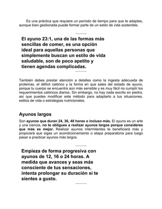 Es una práctica que requiere un período de tiempo para que te adaptes,
aunque bien gestionada puede formar parte de un estilo de vida sostenible.
El ayuno 23:1, una de las formas más
sencillas de comer, es una opción
ideal para aquellas personas que
simplemente buscan un estilo de vida
saludable, son de poco apetito y
tienen agendas complicadas.
También debes prestar atención a detalles como la ingesta adecuada de
proteínas, el déficit calórico y la forma en que sales del estado de ayuno,
porque tu cuerpo se encuentra aún más sensible y es muy fácil no cumplir los
requerimientos calóricos diarios. Sin embargo, no hay nada escrito en piedra,
así que puedes modificar este método para adaptarlo a tus situaciones,
estilos de vida o estrategias nutricionales.
Ayunos largos
Son ayunos que duran 24, 36, 48 horas o incluso más. El ayuno es un arte
y una ciencia, no te obligues a realizar ayunos largos porque consideres
que más es mejor. Realizar ayunos intermitentes te beneficiará más y
propiciará que sigas un acondicionamiento o etapa preparatoria para luego
pasar a practicar ayunos más largos.
Empieza de forma progresiva con
ayunos de 12, 16 o 24 horas. A
medida que avances y seas más
consciente de tus sensaciones,
intenta prolongar su duración si te
sientes a gusto.
 