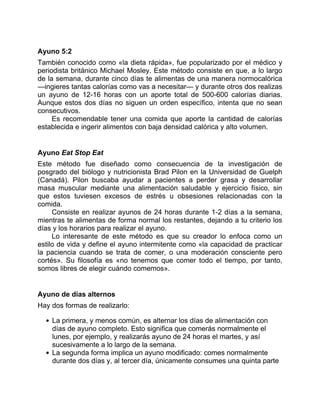 Ayuno 5:2
También conocido como «la dieta rápida», fue popularizado por el médico y
periodista británico Michael Mosley. Este método consiste en que, a lo largo
de la semana, durante cinco días te alimentas de una manera normocalórica
—ingieres tantas calorías como vas a necesitar— y durante otros dos realizas
un ayuno de 12-16 horas con un aporte total de 500-600 calorías diarias.
Aunque estos dos días no siguen un orden específico, intenta que no sean
consecutivos.
Es recomendable tener una comida que aporte la cantidad de calorías
establecida e ingerir alimentos con baja densidad calórica y alto volumen.
Ayuno Eat Stop Eat
Este método fue diseñado como consecuencia de la investigación de
posgrado del biólogo y nutricionista Brad Pilon en la Universidad de Guelph
(Canadá). Pilon buscaba ayudar a pacientes a perder grasa y desarrollar
masa muscular mediante una alimentación saludable y ejercicio físico, sin
que estos tuviesen excesos de estrés u obsesiones relacionadas con la
comida.
Consiste en realizar ayunos de 24 horas durante 1-2 días a la semana,
mientras te alimentas de forma normal los restantes, dejando a tu criterio los
días y los horarios para realizar el ayuno.
Lo interesante de este método es que su creador lo enfoca como un
estilo de vida y define el ayuno intermitente como «la capacidad de practicar
la paciencia cuando se trata de comer, o una moderación consciente pero
cortés». Su filosofía es «no tenemos que comer todo el tiempo, por tanto,
somos libres de elegir cuándo comemos».
Ayuno de días alternos
Hay dos formas de realizarlo:
La primera, y menos común, es alternar los días de alimentación con
días de ayuno completo. Esto significa que comerás normalmente el
lunes, por ejemplo, y realizarás ayuno de 24 horas el martes, y así
sucesivamente a lo largo de la semana.
La segunda forma implica un ayuno modificado: comes normalmente
durante dos días y, al tercer día, únicamente consumes una quinta parte
 