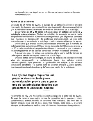 de las calorías que ingerirías en un día normal, aproximadamente entre
400-500 calorías.
Ayuno de 36 y 48 horas
Después de 24 horas de ayuno, el cuerpo se ve obligado a obtener energía
por medio de diversas vías metabólicas, con la creación de cuerpos cetónicos
y el aumento de las células madre a través del mecanismo de la autofagia.
Los ayunos de 36 y 48 horas te harán entrar en estados de cetosis y
autofagia más profundos. El nivel de actividad de autofagia se puede medir
simplemente contando el número de autofagosomas (los orgánulos celulares
que manejan la degradación de proteínas disfuncionales), ya que este
aumenta cuando se estimula la autofagia o se incrementa el tiempo de ayuno.
Un estudio que analizó las células hepáticas encontró que el número de
autofagosomas aumentó un 300 por ciento después de 24 horas de ayuno, y
un 30 por ciento adicional después de 48 horas. Los estudios que observaron
los autofagosomas en las células cerebrales tuvieron resultados similares.
A pesar de esto, no existe un consenso claro sobre cuánto tiempo se
debe ayunar exactamente para maximizar la autofagia.
Durante estos períodos largos, el ayuno se asocia a la activación de las
vías de regeneración y señalización hacia las células madre
hematopoyéticas, que permiten la generación de sangre y un sistema
inmunitario saludable. Tu cuerpo trata de ahorrar energía y, para lograrlo,
termina reciclando células viejas y dañadas por medio de la autofagia.
Los ayunos largos requieren una
preparación consciente y una
autovaloración previa para superar
uno de los principales desafíos que
presentan: el umbral del hambre.
Realmente no hay una frecuencia específica respecto a este tipo de ayuno.
Tú eres la persona que mejor conoce la capacidad de tu cuerpo y, como
consecuencia, sabrás cuándo te conviene más realizarlo. Sea cual sea la
opción elegida (una vez al mes, cada tres meses, cada seis...), el ayuno
siempre será una buena medida para brindarle un descanso a tu organismo.
 