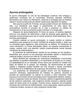 Ayunos prolongados
El ayuno prolongado es una de las estrategias curativas más antiguas y
poderosas conocidas por la humanidad. Diversos estudios científicos
demuestran que reduce la inflamación, estimula la autofagia para la limpieza
celular e inicia la producción de células madre para regenerar los tejidos.
Son ayunos a partir de 72 horas, aunque pueden incluso ser medidos por
días. Los beneficios que llegas a experimentar en este lapso son
acumulativos durante el proceso de la vida y propician un estado de
consciencia en el que la sanación puede contribuir a tu longevidad.
Después de aproximadamente 72 horas de ayuno, el sistema digestivo
entra en una especie de hibernación y deja de secretar jugos gástricos. Se
necesita mucha energía para que el cuerpo produzca ácido estomacal, bilis y
enzimas pancreáticas.
Cuando realizas un ayuno prolongado, tu cuerpo cambia su sistema
metabólico para preservar la mayor cantidad de energía posible y, dado que
no necesitas jugos digestivos, esta producción se detiene. Si introduces de
nuevo alimentos y lo haces demasiado rápido, sin preparar previamente tu
cuerpo, podrías sufrir una afección médica potencialmente mortal llamada
«síndrome de realimentación».
El síndrome de realimentación resulta de los cambios en los líquidos y
electrolitos que ocurren en las personas desnutridas debido a restricciones
calóricas largas o ayunos con más de 72 horas de duración.
Estos cambios son causados por variaciones metabólicas y hormonales
que afectan el equilibrio electrolítico y el movimiento de fluidos en el cuerpo.
La hipofosfatemia es un marcador clínico clave que consiste en niveles muy
bajos de fósforo en la sangre. Sin embargo, las disminuciones de sodio,
potasio y magnesio pueden también ser muy severas y causar anomalías
importantes en el metabolismo de la glucosa, las proteínas y las grasas.
Los problemas de alimentación pueden ocurrir una vez empiezas a
consumir alimentos, especialmente los hidratos de carbono. Durante el
período de realimentación se activan la insulina y otras hormonas. Esto
provoca el movimiento de los principales iones intracelulares (fósforo, potasio,
calcio y magnesio) hacia las células. Entonces, debido al agotamiento general
de las reservas corporales, esta exigencia resulta excesiva y apenas queda
rastro de estos iones en la sangre. Cuando ocurre, aparecen los principales
síntomas del síndrome de realimentación, como taquicardia, edema pulmonar
o lesiones renales, aunque en raras ocasiones resulta fatal.
 