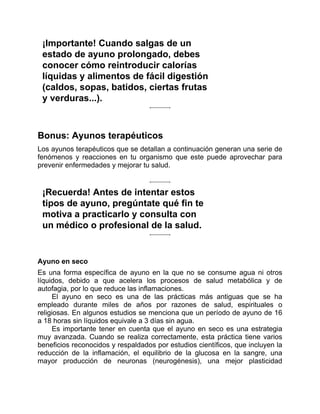 ¡Importante! Cuando salgas de un
estado de ayuno prolongado, debes
conocer cómo reintroducir calorías
líquidas y alimentos de fácil digestión
(caldos, sopas, batidos, ciertas frutas
y verduras...).
Bonus: Ayunos terapéuticos
Los ayunos terapéuticos que se detallan a continuación generan una serie de
fenómenos y reacciones en tu organismo que este puede aprovechar para
prevenir enfermedades y mejorar tu salud.
¡Recuerda! Antes de intentar estos
tipos de ayuno, pregúntate qué fin te
motiva a practicarlo y consulta con
un médico o profesional de la salud.
Ayuno en seco
Es una forma específica de ayuno en la que no se consume agua ni otros
líquidos, debido a que acelera los procesos de salud metabólica y de
autofagia, por lo que reduce las inflamaciones.
El ayuno en seco es una de las prácticas más antiguas que se ha
empleado durante miles de años por razones de salud, espirituales o
religiosas. En algunos estudios se menciona que un período de ayuno de 16
a 18 horas sin líquidos equivale a 3 días sin agua.
Es importante tener en cuenta que el ayuno en seco es una estrategia
muy avanzada. Cuando se realiza correctamente, esta práctica tiene varios
beneficios reconocidos y respaldados por estudios científicos, que incluyen la
reducción de la inflamación, el equilibrio de la glucosa en la sangre, una
mayor producción de neuronas (neurogénesis), una mejor plasticidad
 