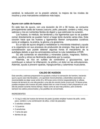 cerebral, la reducción en la presión arterial, la mejora de los niveles de
insulina y unos marcadores oxidativos más bajos.
Ayuno con caldo de huesos
En este tipo de ayuno, con una duración de 24 o 36 horas, se consume
principalmente caldo de huesos (vacuno, pollo, pescado, cordero y más), muy
sabroso y rico en nutrientes fáciles de digerir y que estimulan la curación.
Los huesos, la médula, los tendones y los ligamentos que no se pueden
comer directamente se pueden hervir a fuego lento durante varios días. Esta
cocción hace que los huesos y ligamentos liberen compuestos curativos
como el colágeno, la prolina, la glicina y la glutamina.
Es un tipo de ayuno dirigido a restablecer tu microbiota intestinal y ayuda
a tu organismo en sus procesos de producción de energía. Hay que tener en
consideración que puede detener algunas horas el mecanismo de la
autofagia debido a que los aminoácidos activan la ruta metabólica mTOR.
Su alto contenido en electrolitos y minerales (calcio, magnesio, fósforo,
silicio, azufre y otros) es fácilmente absorbido por tu cuerpo.
Además, es rico en sulfato de condroitina y glucosamina, que
contribuyen a reducir la inflamación, la artritis y el dolor en las articulaciones.
Además, ayuda a prevenir apatías, hipoglucemias y calambres musculares.
CALDO DE HUESOS
Esta sencilla y sabrosa preparación te ayudará a reducir la sensación de hambre, haciendo
que tu ayuno sea más llevadero, y te aportará micronutrientes y electrolitos esenciales. Lo
recomendable es dejar cocer entre 24 y 48 horas como mínimo (especialmente si utilizas
huesos de ternera) en una olla grande o una olla de cocción lenta (crock pot). Si tienes prisa,
puedes emplear solo huesos de pollo (estará listo en unas 6 horas) o bien prepararlo en una
olla de presión durante menos tiempo. Hazlo como te sea más práctico, pero evitando
siempre los caldos precocinados y las pastillas de concentrado.
INGREDIENTES
1½ kg (o más) de huesos de ternera de pasto (puedes emplear huesos de pollo, cerdo,
pavo, cordero o una combinación de ellos, o bien de pescado)
2 cebollas cortadas
1-2 puerros
2 zanahorias
1 rama de apio
dientes de ajo
 