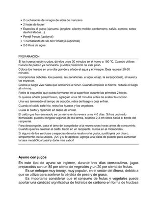 2 cucharadas de vinagre de sidra de manzana
2 hojas de laurel
Especias al gusto (cúrcuma, jengibre, cilantro molido, cardamomo, salvia, comino, setas
deshidratadas...)
Perejil fresco (opcional)
1 cucharadita de sal del Himalaya (opcional)
2-3 litros de agua
PREPARACIÓN
Si los huesos están crudos, dóralos unos 30 minutos en el horno a 180 °C. Cuando utilices
huesos de pollo o ya cocinados, puedes prescindir de este paso.
Coloca los huesos en una olla grande y añade el agua y el vinagre. Deja reposar 20-30
minutos.
Incorpora las cebollas, los puerros, las zanahorias, el apio, el ajo, la sal (opcional), el laurel y
las especias.
Cocina a fuego vivo hasta que comience a hervir. Cuando empiece el hervor, reduce el fuego
al mínimo.
Retira la espumilla que pueda formarse en la superficie durante las primeras 2 horas.
Si quieres añadir perejil fresco, agrégalo unos 30 minutos antes de acabar la cocción.
Una vez terminado el tiempo de cocción, retira del fuego y deja enfriar.
Cuando el caldo esté frío, retira los huesos y los vegetales.
Cuela el caldo y repártelo en tarros de cristal.
El caldo que has envasado se conserva en la nevera unos 4-5 días. Si has cocinado
demasiado, puedes congelar algunos de los tarros, dejando 2-3 cm libres hasta el borde del
recipiente.
Para descongelar, pasa el tarro del congelador a la nevera unas horas antes de consumirlo.
Cuando quieras calentar el caldo, hazlo en un recipiente, nunca en el microondas.
Si alguna de las verduras o especias de esta receta no te gusta, sustitúyela por otra o,
simplemente, no la utilices. ¡Ah, y si te apetece, agrega una pizca de picante para aumentar
la tasa metabólica basal y darle más sabor!
Ayuno con jugos
En este tipo de ayuno se ingieren, durante tres días consecutivos, jugos
preparados con un 80 por ciento de vegetales y un 20 por ciento de frutas.
Es un enfoque muy trendy, muy popular, en el sector del fitness, debido a
que se utiliza para acelerar la pérdida de peso y de grasa.
Es importante considerar que el consumo de frutas y vegetales puede
aportar una cantidad significativa de hidratos de carbono en forma de fructosa
 