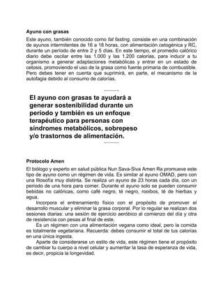 Ayuno con grasas
Este ayuno, también conocido como fat fasting, consiste en una combinación
de ayunos intermitentes de 16 a 18 horas, con alimentación cetogénica y RC,
durante un período de entre 2 y 5 días. En este tiempo, el promedio calórico
diario debe oscilar entre las 1.000 y las 1.200 calorías, para inducir a tu
organismo a generar adaptaciones metabólicas y entrar en un estado de
cetosis, promoviendo el uso de la grasa como fuente primaria de combustible.
Pero debes tener en cuenta que suprimirá, en parte, el mecanismo de la
autofagia debido al consumo de calorías.
El ayuno con grasas te ayudará a
generar sostenibilidad durante un
período y también es un enfoque
terapéutico para personas con
síndromes metabólicos, sobrepeso
y/o trastornos de alimentación.
Protocolo Amen
El biólogo y experto en salud pública Nun Sava-Siva Amen Ra promueve este
tipo de ayuno como un régimen de vida. Es similar al ayuno OMAD, pero con
una filosofía muy distinta. Se realiza un ayuno de 23 horas cada día, con un
período de una hora para comer. Durante el ayuno solo se pueden consumir
bebidas no calóricas, como café negro, té negro, rooibos, té de hierbas y
agua.
Incorpora el entrenamiento físico con el propósito de promover el
desarrollo muscular y eliminar la grasa corporal. Por lo regular se realizan dos
sesiones diarias: una sesión de ejercicio aeróbico al comienzo del día y otra
de resistencia con pesas al final de este.
Es un régimen con una alimentación vegana como ideal, pero la comida
es totalmente vegetariana. Recuerda: debes consumir el total de tus calorías
en una única ingesta.
Aparte de considerarse un estilo de vida, este régimen tiene el propósito
de cambiar tu cuerpo a nivel celular y aumentar la tasa de esperanza de vida,
es decir, propicia la longevidad.
 