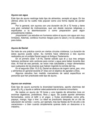 Ayuno con agua
Este tipo de ayuno restringe todo tipo de alimentos, excepto el agua. En los
últimos años se ha vuelto más popular como una forma rápida de perder
peso.
Por lo general, son ayunos con una duración de 24 a 72 horas y tiene
una gran variedad de motivaciones, que van desde razones religiosas o
espirituales a la desintoxicación o como preparación para algún
procedimiento médico.
¡Importante! Los estudios en humanos sobre el ayuno con agua son muy
limitados. Además, conlleva muchos riesgos para la salud y no es adecuado
para todos.
Ayuno de Daniel
Se trata de una práctica común en ciertos círculos cristianos. La duración de
estos ayunos puede variar. Su nombre hace referencia a dos ayunos
realizados por el profeta Daniel según el Antiguo Testamento.
En el primero (Dan 1,8-14), Daniel solicitó que él y sus tres amigos
hebreos recibieran solo verduras para comer y agua para beber durante diez
días. Al final de ese período, se veían más saludables y mejor alimentados
que cualquiera de los jóvenes que habían ingerido la comida del rey.
En el segundo (Dan 10,2-3), Daniel se abstuvo de ingerir carne, pan, vino
y alimentos en general durante 21 días con el objetivo de agradar a Dios.
Algunos estudios han medido marcadores de salud específicos en
personas que han practicado este tipo de ayuno.
Ayuno con enzimas
Este tipo de ayuno aumenta la diversidad bacteriana, aporta vitaminas del
grupo B y K2 y ayuda a calibrar adecuadamente el sistema inmunitario.
Se realiza un ayuno de 18 horas y una ingesta de alimentos ricos en
enzimas digestivas, probióticos, fibra y agua. Se puede aportar alimentos
fermentados, como el kéfir o el yogur, y frutas enzimáticas como piña,
papaya, mango, higo o kiwi. Lo ideal es practicarlo después de un día de
saturación de comida —como, por ejemplo, tras las fiestas de fin de año o de
vacaciones— o bien cuando simplemente quieras darle un descanso a tu
intestino.
 
