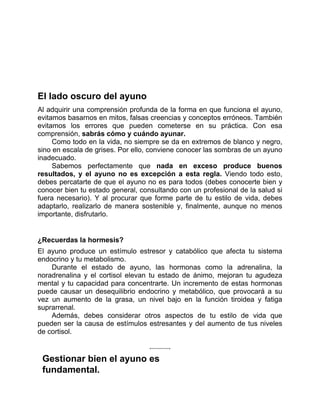 El lado oscuro del ayuno
Al adquirir una comprensión profunda de la forma en que funciona el ayuno,
evitamos basarnos en mitos, falsas creencias y conceptos erróneos. También
evitamos los errores que pueden cometerse en su práctica. Con esa
comprensión, sabrás cómo y cuándo ayunar.
Como todo en la vida, no siempre se da en extremos de blanco y negro,
sino en escala de grises. Por ello, conviene conocer las sombras de un ayuno
inadecuado.
Sabemos perfectamente que nada en exceso produce buenos
resultados, y el ayuno no es excepción a esta regla. Viendo todo esto,
debes percatarte de que el ayuno no es para todos (debes conocerte bien y
conocer bien tu estado general, consultando con un profesional de la salud si
fuera necesario). Y al procurar que forme parte de tu estilo de vida, debes
adaptarlo, realizarlo de manera sostenible y, finalmente, aunque no menos
importante, disfrutarlo.
¿Recuerdas la hormesis?
El ayuno produce un estímulo estresor y catabólico que afecta tu sistema
endocrino y tu metabolismo.
Durante el estado de ayuno, las hormonas como la adrenalina, la
noradrenalina y el cortisol elevan tu estado de ánimo, mejoran tu agudeza
mental y tu capacidad para concentrarte. Un incremento de estas hormonas
puede causar un desequilibrio endocrino y metabólico, que provocará a su
vez un aumento de la grasa, un nivel bajo en la función tiroidea y fatiga
suprarrenal.
Además, debes considerar otros aspectos de tu estilo de vida que
pueden ser la causa de estímulos estresantes y del aumento de tus niveles
de cortisol.
Gestionar bien el ayuno es
fundamental.
 