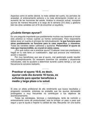 Aspectos como el estrés laboral, la mala calidad del sueño, los períodos de
ansiedad, el entrenamiento extremo o la mala alimentación inciden en un
aumento de las hormonas del estrés. Analiza tu situación actual, incorpora
ayunos de manera frecuente a lo largo de la semana (3-5 días) y gestiona
bien las otras variables con el fin de encontrar un equilibrio.
¿Cuánto tiempo ayunar?
Es una pregunta importante que posiblemente muchos nos hacemos al iniciar
esta práctica (o incluso cuando ya hemos comenzado). Para responderla
debes tener en cuenta el principio de individualización: lo que funciona para
otros posiblemente no funcione para tu caso específico, y viceversa.
Todas las variables deben calibrarse y ajustarse. Personalizar el ayuno es
más que imprescindible, es crucial en estos casos.
¿Por qué motivo vas a practicar ayuno? Cualquier cosa que practiques o
hagas en tu vida tiene un «catalizador», algo que provoca una motivación,
acción o reacción.
Por muy beneficioso que sea el ayuno, mal gestionado puede resultar
muy contraproducente. Es necesario examinar tus variables y situaciones
individuales, esto te ayudará a determinar durante cuánto tiempo y con qué
frecuencia te conviene realizarlo.
Practicar el ayuno 16:8, es decir,
ayunar cada día durante 16 horas, es
suficiente para aportar beneficios a
medio y largo plazo a tu salud.
Si eres un atleta profesional de alto rendimiento que busca resultados y
progresión constante, entonces es probable que los ayunos demasiado
prolongados o muy frecuentes no contribuyan a tus objetivos de
acondicionamiento.
Todas las estrategias, técnicas y metodologías, tanto de nutrición y
entrenamiento como de productividad, solo te brindan un paso a paso que
seguir y que te ayuda a mejorar tu calidad de vida. Recuerda: sin una buena
 