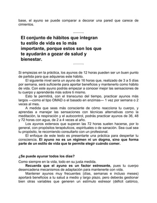 base, el ayuno se puede comparar a decorar una pared que carece de
cimientos.
El conjunto de hábitos que integran
tu estilo de vida es lo más
importante, porque estos son los que
te ayudarán a gozar de salud y
bienestar.
Si empiezas en la práctica, los ayunos de 12 horas pueden ser un buen punto
de partida para que adquieras este hábito.
El siguiente nivel sería un ayuno de 16 horas que, realizado de 3 a 5 días
por semana, será suficiente para aportar beneficios y mantenerlo como hábito
de vida. Con este ayuno podrás empezar a conocer mejor las sensaciones de
tu cuerpo y aprenderás más sobre ti mismo.
Esto te permitirá, con el transcurso del tiempo, practicar ayunos más
largos —como el tipo OMAD o el basado en enzimas— 1 vez por semana o 2
veces al mes.
A medida que seas más consciente de cómo reacciona tu cuerpo, y
aprendas a manejar las sensaciones con técnicas alternativas como la
meditación, la respiración y el autocontrol, podrás practicar ayunos de 36, 48
y 72 horas con agua, de 2 a 4 veces al año.
Los ayunos extensos que superan las 72 horas suelen hacerse, por lo
general, con propósitos terapéuticos, espirituales o de sanación. Sea cual sea
tu propósito, te recomiendo consultarlo con un profesional.
El enfoque de este texto es presentarte una práctica para despertar tu
consciencia. El ayuno no es un régimen ni un dogma, sino que forma
parte de un estilo de vida que te permite elegir cuándo comer.
¿Se puede ayunar todos los días?
Como siempre en la vida, todo en su justa medida.
Recuerda que el ayuno es un factor estresante, pues tu cuerpo
desencadena mecanismos de adaptación para mantenerte con vida.
Mantener ayunos muy frecuentes (días, semanas e incluso meses)
aportará beneficios a tu salud a medio y largo plazo, pero deberás gestionar
bien otras variables que generen un estímulo estresor (déficit calórico,
 