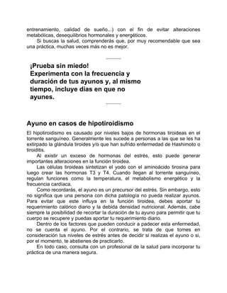 entrenamiento, calidad de sueño...) con el fin de evitar alteraciones
metabólicas, desequilibrios hormonales y energéticos.
Si buscas la salud, comprenderás que, por muy recomendable que sea
una práctica, muchas veces más no es mejor.
¡Prueba sin miedo!
Experimenta con la frecuencia y
duración de tus ayunos y, al mismo
tiempo, incluye días en que no
ayunes.
Ayuno en casos de hipotiroidismo
El hipotiroidismo es causado por niveles bajos de hormonas tiroideas en el
torrente sanguíneo. Generalmente les sucede a personas a las que se les ha
extirpado la glándula tiroides y/o que han sufrido enfermedad de Hashimoto o
tiroiditis.
Al existir un exceso de hormonas del estrés, esto puede generar
importantes alteraciones en la función tiroidea.
Las células tiroideas sintetizan el yodo con el aminoácido tirosina para
luego crear las hormonas T3 y T4. Cuando llegan al torrente sanguíneo,
regulan funciones como la temperatura, el metabolismo energético y la
frecuencia cardíaca.
Como recordarás, el ayuno es un precursor del estrés. Sin embargo, esto
no significa que una persona con dicha patología no pueda realizar ayunos.
Para evitar que este influya en la función tiroidea, debes aportar tu
requerimiento calórico diario y la debida densidad nutricional. Además, cabe
siempre la posibilidad de recortar la duración de tu ayuno para permitir que tu
cuerpo se recupere y puedas aportar tu requerimiento diario.
Dentro de los factores que pueden conducir a padecer esta enfermedad,
no se cuenta el ayuno. Por el contrario, se trata de que tomes en
consideración tus niveles de estrés antes de decidir si realizas el ayuno o si,
por el momento, te abstienes de practicarlo.
En todo caso, consulta con un profesional de la salud para incorporar tu
práctica de una manera segura.
 